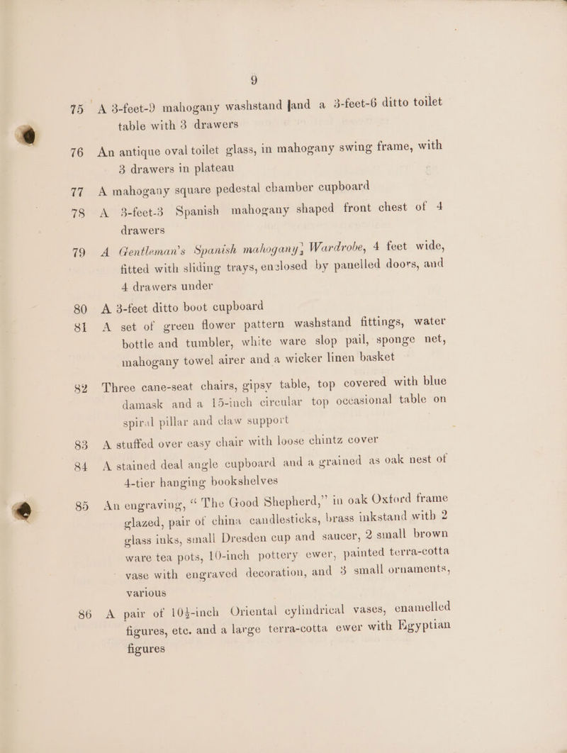 75 19 80 SI 8Z 83 84 8) 86 9 table with 3 drawers An antique oval toilet glass, in mahogany swing frame, with 3 drawers in plateau A mahogany square pedestal ebamber cupboard A 3-feet-3. Spanish mahogany shaped front chest of 4 drawers A Gentleman’s Spanish mahogany; Wardrobe, 4 feet wide, fitted with sliding trays, enzlosed by panelled doors, and 4 drawers under A 3-feet ditto boot cupboard A set of green flower pattern washstand fittings, water bottle and tumbler, white ware slop pail, sponge net, mahogany towel airer and a wicker linen basket Three cane-seat chairs, gipsy table, top covered with blue damask anda 15-inch circular top occasional table on spiral pillar and claw support A stuffed over easy chair with loose chintz cover A stained deal angle cupboard and a grained as oak nest of 4-tier hanging bookshelves An engraving, “ The Good Shepherd,” in oak Oxtord frame elazed, pair of china candlesticks, brass inkstand with 2 glass inks, small Dresden cup and saucer, 2 small brown ware tea pots, 10-inch pottery ewer, painted terra-cotta vase with engraved decoration, and 3 small ornaments, various A pair of 10$-inch Oriental ¢ lindrical vases, enamelled I y } figures, etc. and a large terra-cotta ewer with Egyptian figures