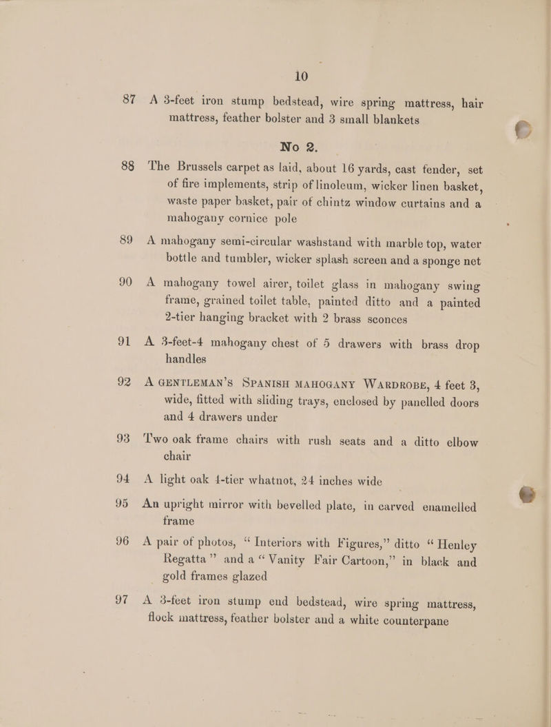 87 88 89 90 91 92 93 94 95 96 97 10 A 3-feet iron stump bedstead, wire spring mattress, hair mattress, feather bolster and 3 small blankets No 2. The Brussels carpet as laid, about 16 yards, cast fender, set of fire implements, strip of linoleum, wicker linen basket, waste paper basket, pair of chintz window curtains and a mahogany cornice pole A mahogany semi-circular washstand with marble top, water bottle and tumbler, wicker splash screen and a sponge net A mahogany towel airer, toilet glass in mahogany swing frame, grained toilet table, painted ditto and a painted 2-tier hanging bracket with 2 brass sconces A 3-feet-4 mahogany chest of 5 drawers with brass drop handles A GENTLEMAN’S SPANISH MAHOGANY WARDROBE, 4 feet 3, wide, fitted with sliding trays, enclosed by panelled doors and 4 drawers under Two oak frame chairs with rush seats and a ditto elbow chair A light oak 4-tier whatnot, 24 inches wide An upright mirror with bevelled plate, in carved enamelled frame A pair of photos, “ Interiors with Figures,” ditto “ Henley Regatta’? anda“ Vanity Fair Cartoon,” in black and _ gold frames glazed A 3-feet iron stump end bedstead, wire spring mattress, flock mattress, feather bolster and a white counterpane