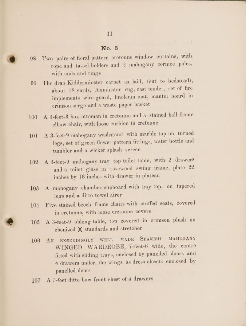 98 100 101 102 103 104 105 106 107 11 No. 8 Two pairs of floral pattern cretonne window curtains, with rope and tassel holders and 2 mahogany cornice poles, with ends and rings The drab Kidderminster carpet as laid, (cut to bedstead), about 18 yards, Axminster rug, cast fender, set of fire implements wire guard, linoleum mat, mantel board in crimson serge and a waste paper basket A 3-feet-3 box ottoman in cretonne and a stained ball frame elbow chair, with loose cushion in cretonne A 3-fect-9 mahogany washstand with marble top on turned legs, set of green flower pattern fittings, water bottle and tumbler and a wicker splash screen A 3-feet-9 mahogany tray top toilet table, with 2 drawers and a toilet glass in rosewood swing frame, plate 22 inches by 16 inches with drawer in plateau A mahogany chamber cupboard with tray top, on tapered legs and a ditto towel airer Five stained beech frame chairs with stuffed seats, covered in cretonne, with loose cretonne covers A 3-feet-9 oblong table, top covered in crimson plush on ebonized X standards and stretcher AN EXGEEDINGLY WELL MADE SPANISH MAHOGANY WINGED WARDROBE, 7-feet-6 wide, the centre fitted with sliding trays, enclosed by panelled doors and 4 drawers under, the wings as dress closets enclosed by panelled doors A 38-feet ditto bow front chest of 4 drawers