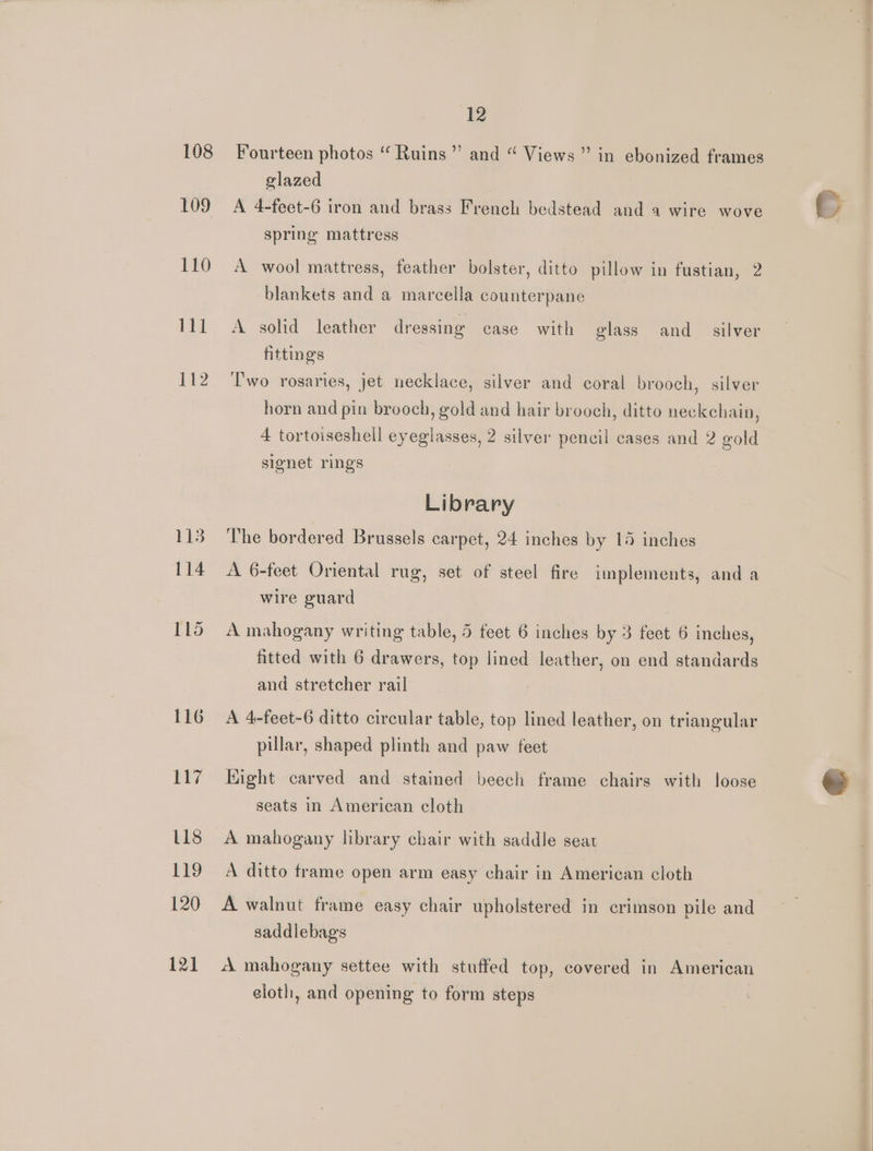 108 109 110 111 142 115 114 115 116 12 ? Fourteen photos “ Ruins” and “ Views” in ebonized frames glazed A 4-feet-6 iron and brass French bedstead and a wire wove spring mattress A wool mattress, feather bolster, ditto pillow in fustian, 2 blankets and a marcella counterpane A solid leather dressing case with glass and_ silver fitting's Two rosaries, jet necklace, silver and coral brooch, silver horn and pin brooch, gold and hair brooch, ditto neckchain, 4 tortoiseshell eyeglasses, 2 silver pencil cases and 2 gold signet rings Library The bordered Brussels carpet, 24 inches by 14 inches A 6-feet Oriental rug, set of steel fire implements, and a wire guard A mahogany writing table, 5 feet 6 inches by 3 fect 6 inches, fitted with 6 drawers, top lined leather, on end standards and stretcher rail A 4-feet-6 ditto circular table, top lined leather, on triangular pillar, shaped plinth and paw feet Hight carved and stained beech frame chairs with loose seats in American cloth A mahogany library chair with saddle seat A ditto frame open arm easy chair in American cloth A walnut frame easy chair upholstered in crimson pile and saddlebags A mahogany settee with stuffed top, covered in American eloth, and opening to form steps