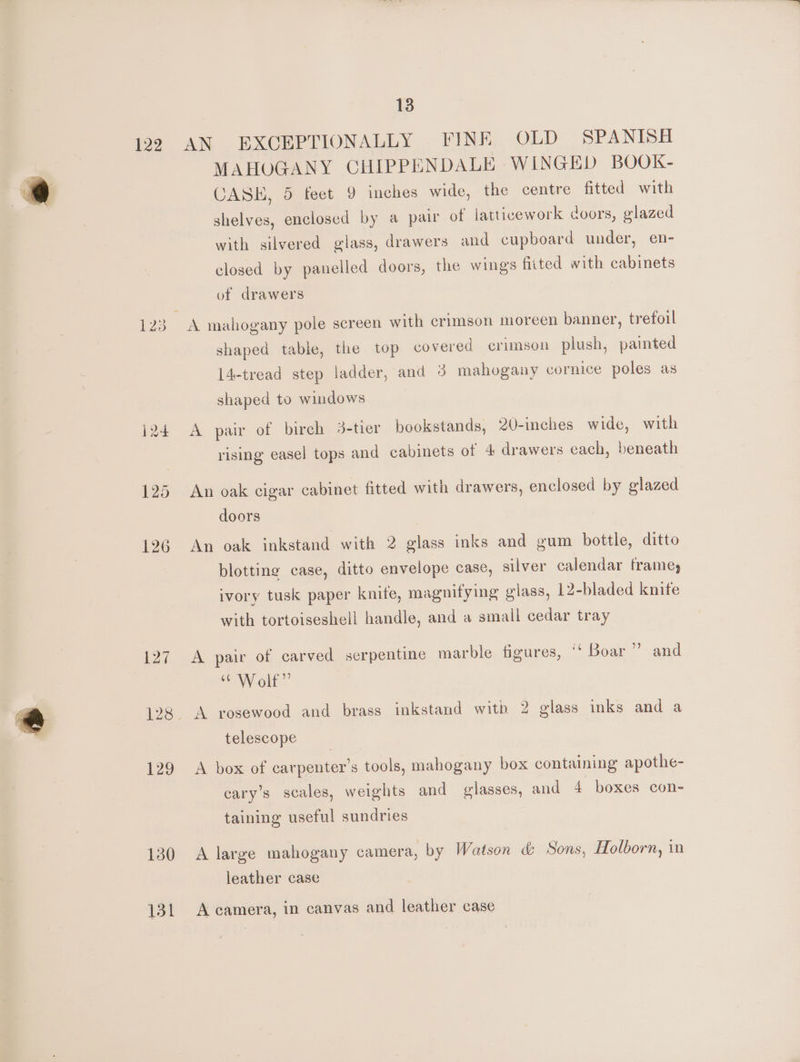 122 127 129 130 131 13 AN EXCEPTIONALLY FINE OLD SPANISH MAHOGANY CHIPPENDALE WINGED BOOK- CASH, 5 feet 9 inches wide, the centre fitted with shelves, enclosed by a pair of latticework doors, glazed with silvered glass, drawers and cupboard under, en- closed by panelled doors, the wings fitted with cabinets of drawers shaped table, the top covered crimson plush, painted 14-tread step ladder, and 3 mahogany cornice poles as shaped to windows A pair of birch 3-tier bookstands, 20-inches wide, with rising easel tops and cabinets of 4 drawers each, beneath An oak cigar cabinet fitted with drawers, enclosed by glazed doors An oak inkstand with 2 glass inks and gum bottle, ditto blotting case, ditto envelope case, silver calendar frame, ivory tusk paper knife, magnifying glass, 12-bladed knite with tortoiseshell handle, and a small cedar tray A pair of carved serpentine marble figures, ‘‘ Boar” and “Wolf” | A rosewood and brass inkstand witb 2 glass inks and a telescope A box of carpenter’s tools, mahogany box containing apothe- cary’s scales, weights and glasses, and 4 boxes con- taining useful sundries A large mahogany camera, by Watson &amp; Sons, Holborn, in leather case A camera, in canvas and leather case