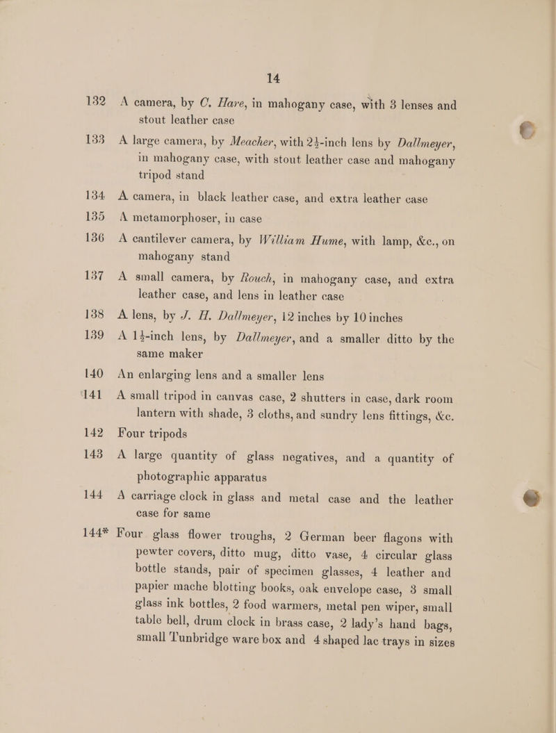 132 133 134 135 136 137 138 139 140 141 142 143 144 14 A camera, by C. Have, in mahogany case, with 3 lenses and stout leather case A large camera, by Meacher, with 23-inch lens by Dallmeyer, in mahogany case, with stout leather case and mahogany tripod stand A camera, in black leather case, and extra leather case A metamorphoser, in case A cantilever camera, by William Hume, with lamp, &amp;c., on mahogany stand A small camera, by Rouch, in mahogany case, and extra leather case, and lens in leather case A lens, by J. H. Dallmeyer, 12 inches by 10 inches A 1}-inch lens, by Dallmeyer, and a smaller ditto by the same maker An enlarging lens and a smaller lens A small tripod in canvas case, 2 shutters in case, dark room lantern with shade, 3 cloths, and sundry lens fittings, &amp;e, Four tripods | A large quantity of glass negatives, and a quantity of photographic apparatus A carriage clock in glass and metal case and the leather case for same pewter covers, ditto mug, ditto vase, 4 circular glass bottle stands, pair of specimen glasses, 4 leather and papier mache blotting books, oak envelope case, 3 small glass ink bottles, 2 food warmers, metal pen wiper, small table bell, drum clock in brass case, 2 lady’s hand bags,