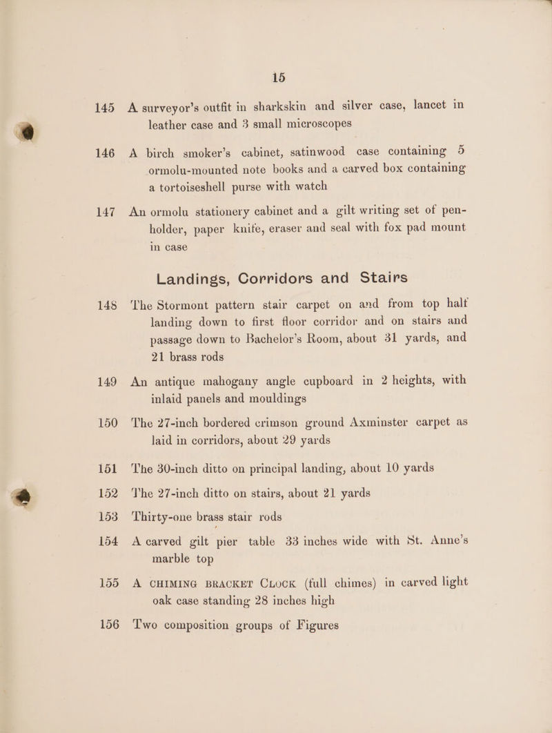 146 147 148 149 150 151 152 158 154 155 156 15 A surveyor’s outfit in sharkskin and silver case, lancet in leather case and 3 small microscopes A birch smoker’s cabinet, satinwood case containing 5 ormolu-mounted note books and a carved box containing a tortoiseshell purse with watch An ormolu stationery cabinet and a gilt writing set of pen- holder, paper knife, eraser and seal with fox pad mount in case Landings, Corridors and Stairs ‘The Stormont pattern stair carpet on and from top halt landing down to first floor corridor and on stairs and passage down to Bachelor’s Room, about 31 yards, and 21 brass rods An antique mahogany angle cupboard in 2 heights, with inlaid panels and mouldings The 27-inch bordered crimson ground Axminster carpet as laid in corridors, about 29 yards The 30-inch ditto on principal landing, about 10 yards The 27-inch ditto on stairs, about 21 yards Thirty-one brass stair rods A carved gilt pier table 33 inches wide with St. Anne’s marble top A CHIMING BRACKET CxocKk (full chimes) in carved light oak case standing 28 inches high Two composition groups of Figures