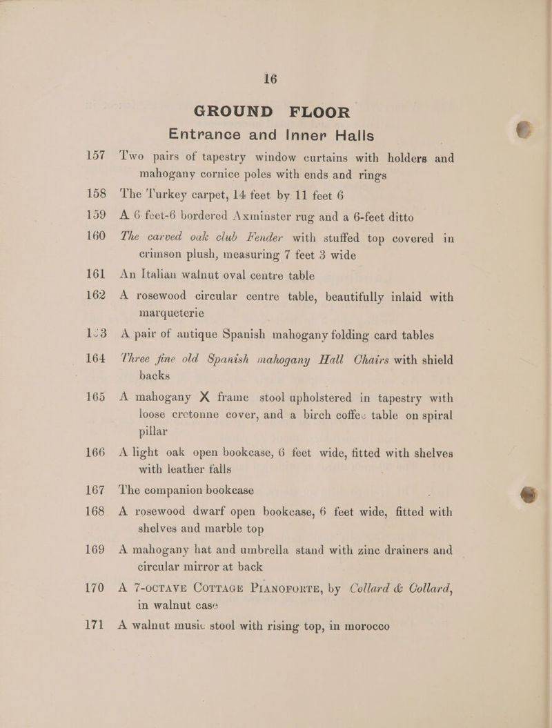 GROUND FLOOR Entrance and Inner Halls T'wo pairs of tapestry window curtains with holders and mahogany cornice poles with ends and rings The ‘Turkey carpet, 14 feet by. 11 feet 6 A 6:feet-6 bordered Axminster rug and a 6-feet ditto The carved oak club Fender with stuffed top covered in crimson plush, measuring 7 feet 3 wide An Italian walnut oval centre table A rosewood circular centre table, beautifully inlaid with marqueterie A pair of antique Spanish mahogany folding card tables Three fine old Spanish mahogany Hall Chairs with shield backs A mahogany X frame stool upholstered in tapestry with loose cretonne cover, and a birch coffee table on spiral pillar A light oak open bookcase, 6 feet wide, fitted with shelves with leather talls The companion bookcase A rosewood dwarf open bookcase, 6 feet wide, fitted with shelves and marble top A mahogany hat and umbrella stand with zine drainers and | circular mirror at back A 7-ocrave Corrace Pranororte, by Collard &amp; Collard, in walnut case A walnut music stool with rising top, in morocco