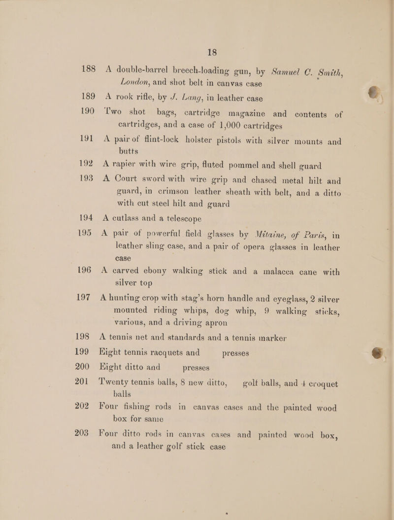 188 189 190 191 192 193 194 195 L96 197 198 199 200 201 202 203 18 A double-barrel breech-loading gun, by Samuel C. Smith, London, and shot belt in canvas case A rook rifle, by J. Lang, in leather case lwo shot bags, cartridge magazine and contents of cartridges, and a case of 1,000 cartridges A pair of flint-lock holster pistols with silver mounts and butts A rapier with wire grip, fluted pommel and shell guard A Court sword with wire grip and chased metal hilt and guard, in crimson leather sheath with belt, and a ditto with cut steel hilt and guard A cutlass and a telescope A pair of powerful field glasses by Mitaine, of Paris, in leather sling case, and a pair of opera glasses in leather case A carved ebony walking stick and a malacca cane with silver top A hunting crop with stag’s horn handle and eyeglass, 2 silver mounted riding whips, dog whip, 9 walking sticks, various, and a driving apron A tennis net and standards and a tennis marker Kight tennis racquets and presses Hight ditto and presses Twenty tennis balls, 8 new ditto, —_ golf balls, and + croquet balls | Four fishing rods in canvas cases and the painted wood box for sane Four ditto rods in canvas cases and painted wood box, and a leather golf stick case