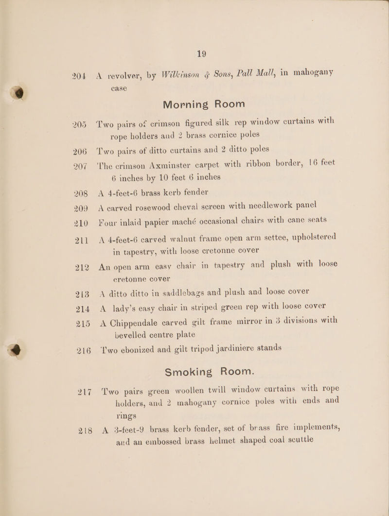 204 217 19 A revolver, by Wilkinson § Sons, Pall Mall, in mahogany case Morning Room Two pairs of crimson figured silk rep window curtains with rope holders and 2 brass cornice poles Two pairs of ditto curtains and 2 ditto poles ‘The crimson Axminster carpet with ribbon border, 16 feet 6 inches by 10 feet 6 inches A 4-feet-6 brass kerb fender A carved rosewood cheval screen with needlework panel Four inlaid papier maché occasional chairs with cane seats A 4-feet-6 carved walnut frame open arm settee, upholstered in tapestry, with loose cretonne cover An open arm easy chair in tapestry and plush with loose cretonne cover A ditto ditto in saddlebags and plush and loose cover A lady’s easy chair in striped green rep with loose cover A Chippendale carved gilt frame mirror in 3 divisions with bevelled centre plate Two ebonized and gilt tripod jardiniere stands Smoking Room. Two pairs green woollen twill window curtains with rope holders, and 2 mahogany cornice poles with ends and rings A 3-feet-9 brass kerb fender, set of brass fire implements, and an embossed brass helmet shaped coal scuttle