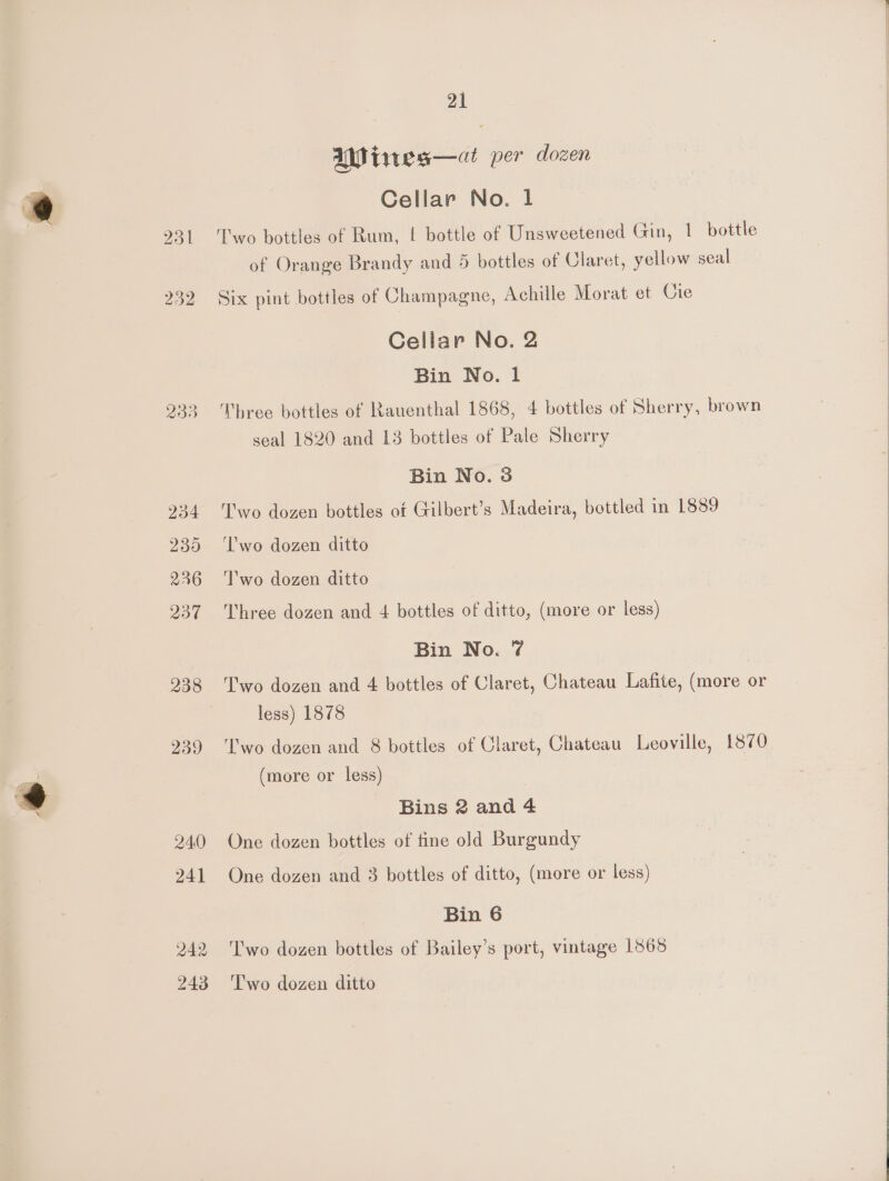 251 232 233 234 239 226 237 238 239 240 241 242 243 21 UW iwes—ai per dozen Cellar No. 1 Two bottles of Rum, | bottle of Unsweetened Gin, 1 bottle of Orange Brandy and 5 bottles of Claret, yellow seal Six pint bottles of Champagne, Achille Morat et Cie Cellar No. 2 Bin No. 1 Three bottles of Rauenthal 1868, 4 bottles of Sherry, brown seal 1820 and 13 bottles of Pale Sherry Bin No. 38 Two dozen bottles ot Gilbert’s Madeira, bottled in 1889 ‘l'wo dozen ditto 'T'wo dozen ditto Three dozen and 4 bottles of ditto, (more or less) Bin No. 7 Two dozen and 4 bottles of Claret, Chateau Lafite, (more or less) 1878 T'wo dozen and 8 bottles of Claret, Chateau Leoville, 1870 (more or less) Bins 2 and 4 One dozen bottles of fine old Burgundy One dozen and 3 bottles of ditto, (more or less) Bin 6 T'wo dozen bottles of Bailey’s port, vintage 1865 Two dozen ditto