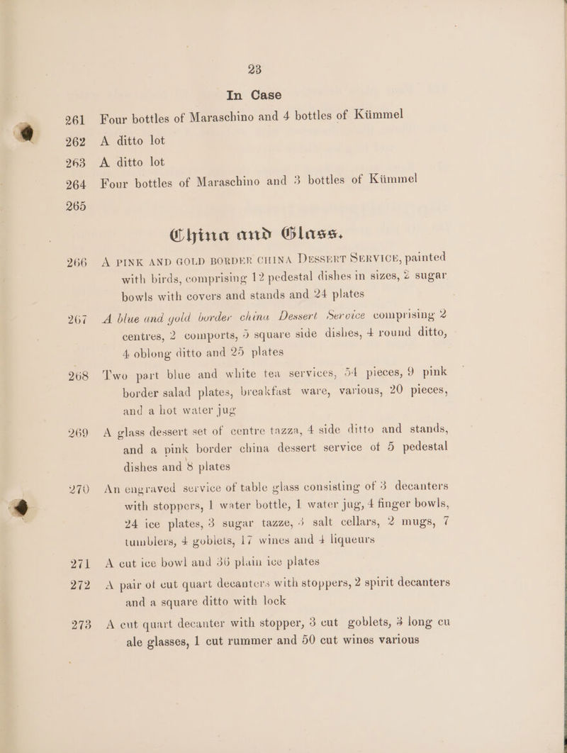 266 267 268 269 271 272 273 23 In Case Four bottles of Maraschino and 4 bottles of Kiimmel A ditto lot A ditto lot Four bottles of Maraschino and 3 bottles of Kiimmel China and Glass. A PINK AND GOLD BORDER CHINA Dessert SERVICE, painted with birds, comprising 12 pedestal dishes in sizes, 2 sugar bowls with covers and stands and 24 plates A blue and yold border chinu Dessert Service comprising 2 centres, 2 coimports, 5 square side dishes, 4 round ditto, 4. oblong ditto and 25 plates Two part blue and white tea services, o-« pieces, 9 pink border salad plates, breakfast ware, various, 20 pieces, and a hot water jug A glass dessert set of centre tazza, 4 side ditto and stands, and a pink border china dessert service of 5 pedestal dishes and 8 plates An engraved service of table glass consisting of 3 decanters with stoppers, | water bottle, 1 water jug, 4 finger bowls, 24 ice plates, 3 sugar tazze, 3 salt cellars, 2 mugs, 7 tunblers, 4 goblets, 17 wines and + liqueurs A cut ice bowl and 36 plain ice plates A pair of cut quart decanters with stoppers, 2 spirit decanters and a square ditto with lock A cut quart decanter with stopper, 3 cut goblets, 3 long cu ale glasses, 1 cut rammer and 50 cut wines various