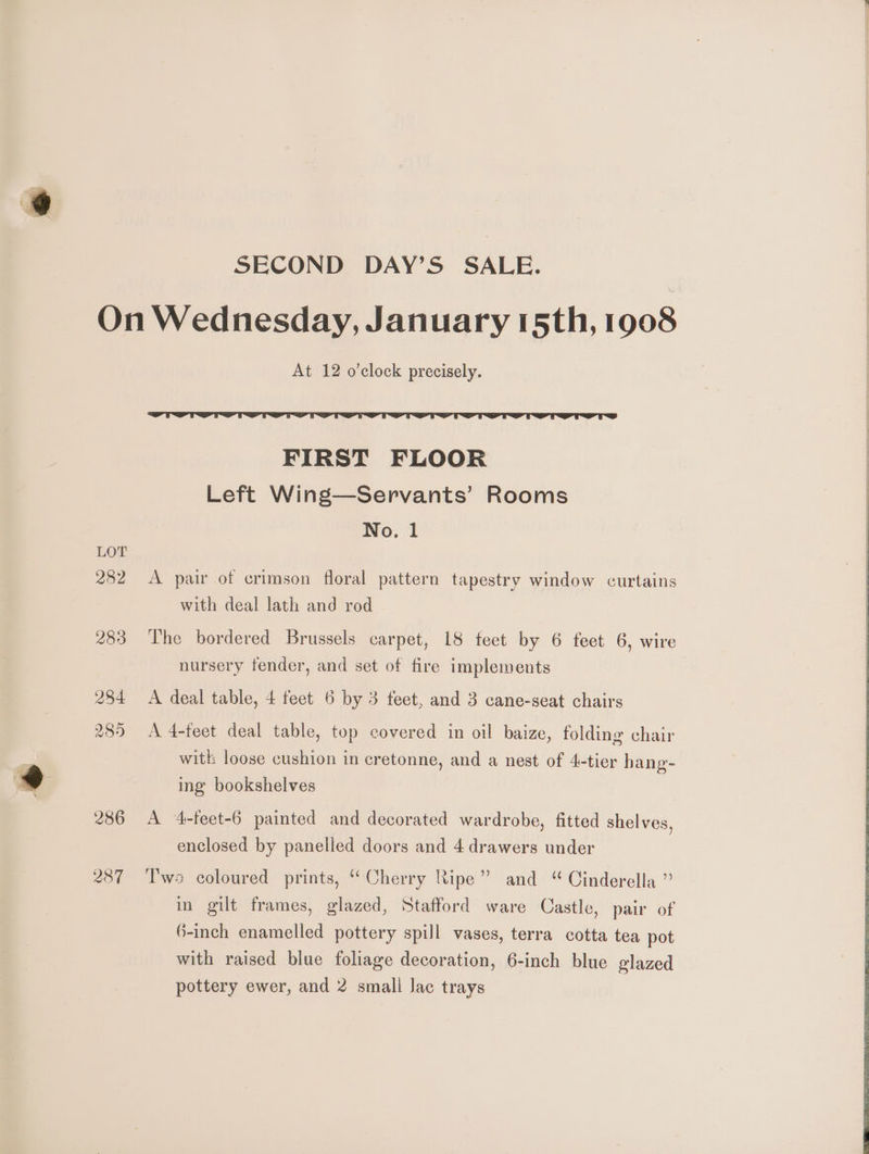 SECOND DAY’S SALE. | On Wednesday, January 15th, 1908 At 12 o’clock precisely. FIRST FLOOR Left Wing—Servants’ Rooms No. 1 LOT 282 A pair of crimson floral pattern tapestry window curtains with deal lath and rod 283 The bordered Brussels carpet, 18 feet by 6 feet 6, wire nursery fender, and set of fire implements 284 <A deal table, 4 feet 6 by 3 feet, and 3 cane-seat chairs 285 Ad-teet deal table, top covered in oil baize, folding chair witk loose cushion in cretonne, and a nest of 4-tier hang- ing bookshelves 286 A 4-feet-6 painted and decorated wardrobe, fitted shelves, enclosed by panelled doors and 4 drawers under 287 ‘l'ws coloured prints, ‘Cherry Ripe” and “ Cinderella ” in gilt frames, glazed, Stafford ware Castle, pair of 6-inch enamelled pottery spill vases, terra cotta tea pot with raised blue foliage decoration, 6-inch blue glazed pottery ewer, and 2 small Jac trays
