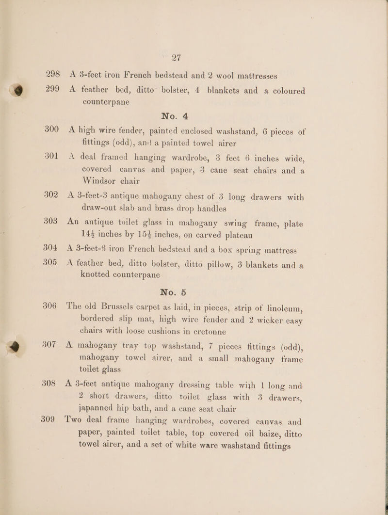 300 301 302 303 304: 305 306 B07 308 309 27 A 8-feet iron French bedstead and 2 wool mattresses A feather bed, ditto’ bolster, 4 blankets and a coloured counterpane No. 4 A high wire fender, painted enclosed washstand, 6 pieces of fittings (odd), and a painted towel airer A deal framed hanging wardrobe, 3 feet 6 inches wide, covered canvas and paper, 3 cane seat chairs and a Windsor chair A 3-feet-3 antique mahogany chest of 3 long drawers with draw-out slab and brass drop handles An antique toilet glass in mahogany swing frame, plate 143 inches by 154 inches, on carved plateau A 3-feet-6 iron French bedstead and a box spring mattress A feather bed, ditto bolster, ditto pillow, 3 blankets and a knotted counterpane No. 5 The old Brussels carpet as laid, in pieces, strip of linoleum, bordered slip mat, high wire fender and 2 wicker easy chairs with loose cushions in cretonne A mahogany tray top washstand, 7 pieces fittings (odd), mahogany towel airer, and a small mahogany frame toilet glass A 3-feet antique mahogany dressing table wijh | long and 2 short drawers, ditto toilet glass with 3 drawers, japanned hip bath, and a cane seat chair Two deal frame hanging wardrobes, covered canvas and paper, painted toilet table, top covered oil baize, ditto towel airer, and a set of white ware washstand fittings