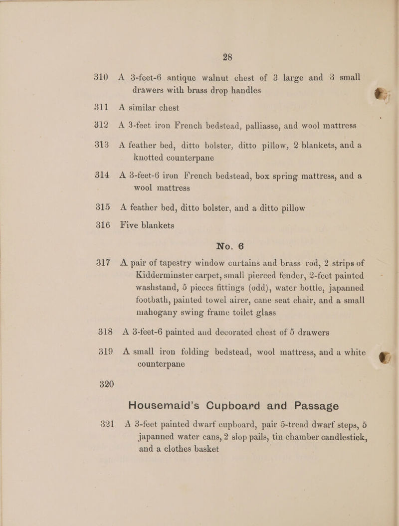310 311 b12 313 314 315 316 317 318 319 320 d21 28 A 3-feet-6 antique walnut chest of 3 large and 3 small drawers with brass drop handles A similar chest A 3-feet iron French bedstead, palliasse, and wool mattress A feather bed, ditto bolster, ditto pillow, 2 blankets, and a knotted counterpane A 3-feet-6 iron French bedstead, box spring mattress, and a wool mattress A feather bed, ditto bolster, and a ditto pillow Five blankets No. 6 A pair of tapestry window curtains and brass rod, 2 strips of Kidderminster carpet, small pierced fender, 2-feet painted washstand, 5 pieces fittings (odd), water bottle, japanned footbath, painted towel airer, cane seat chair, and a small mahogany swing frame toilet glass A 3-feet-6 painted and decorated chest of 5 drawers A small iron folding bedstead, wool mattress, and a white counterpane Housemaid’s Cupboard and Passage A 3-feet painted dwarf cupboard, pair 5-tread dwarf steps, 5 Japanned water cans, 2 slop pails, tin chamber candlestick, and a clothes basket |