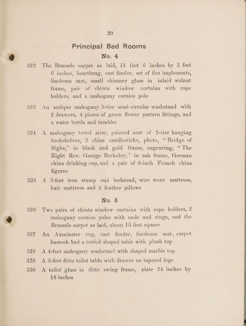 323 d24 329 326 327 328 329 330 29 Principal Bed Rooms No. 4 The Brussels carpet as laid, 11 feet 6 inches by 5 feet 6 inches, hearthrug, cast fender, set of fire implements, linoleum mat, small chimney glass in inlaid walnut frame, pair of chintz window curtains with rope holders, and a mahogany cornice pole An antique mahogany 3-tier semi-circular washstand with 2 drawers, 4 pieces of green flower pattern fittings, and a water bottle and tumbler A mahogany towel airer, painted nest of 2-tier hanging bookshelves, 2 china candlesticks, photo, “ Bridge of Sighs,” in black and gold frame, engraving, “The Right Rev. George Berkeley,” in oak frame, German china drinking cup, and a pair of 6-inch French china figures A 3-feet iron stump end bedstead, wire wove mattress, hair mattress and 2 feather pillows No. 5 Two pairs of chintz window curtains with rope holders, 2 mahogany cornice poles with ends and rings, and the Brussels carpet as laid, about 15 feet square An Axminster rug, cast fender, linoleum mat, carpet hassock And a trefoil shaped table with plush top A 4-feet mahogany washstaud with shaped marble top A 3-feet ditto toilet table with drawer on tapered legs A toilet glass in ditto swing frame, plate 24 inches by 18 inches