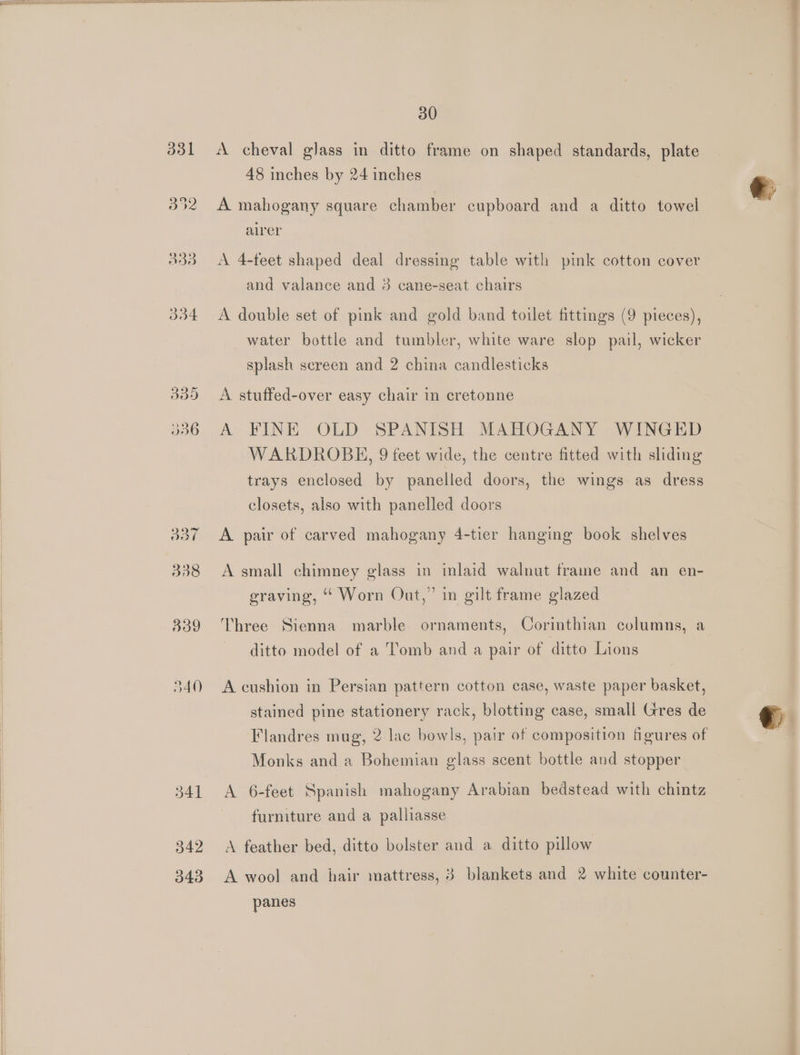 ddl oat 38 30 A cheval glass in ditto frame on shaped standards, plate. 48 inches by 24 inches A mahogany square chamber cupboard and a ditto towel airer A 4-feet shaped deal dressing table with pink cotton cover and valance and 3 cane-seat chairs A double set of pink and gold band toilet fittings (9 pieces), water bottle and tumbler, white ware slop pail, wicker splash screen and 2 china candlesticks A stuffed-over easy chair in cretonne A FINE OLD SPANISH MAHOGANY WINGED WARDROBE, 9 feet wide, the centre fitted with sliding trays enclosed by panelled doors, the wings as dress closets, also with panelled doors A pair of carved mahogany 4-tier hanging book shelves A small chimney glass in inlaid walnut frame and an en- eraving, “* Worn Out,” in gilt frame glazed Three Sienna marble ornaments, Corinthian columns, a ditto model of a Tomb and a pair of ditto Lions A cushion in Persian pattern cotton case, waste paper basket, stained pine stationery rack, blotting case, small Gres de Flandres mug, 2 lac bowls, pair of composition figures of Monks and a Bohemian glass scent bottle and stopper A 6-feet Spanish mahogany Arabian bedstead with chintz furniture and a palliasse A feather bed, ditto bolster and a ditto pillow A wool and hair mattress, 3 blankets and 2 white counter- panes