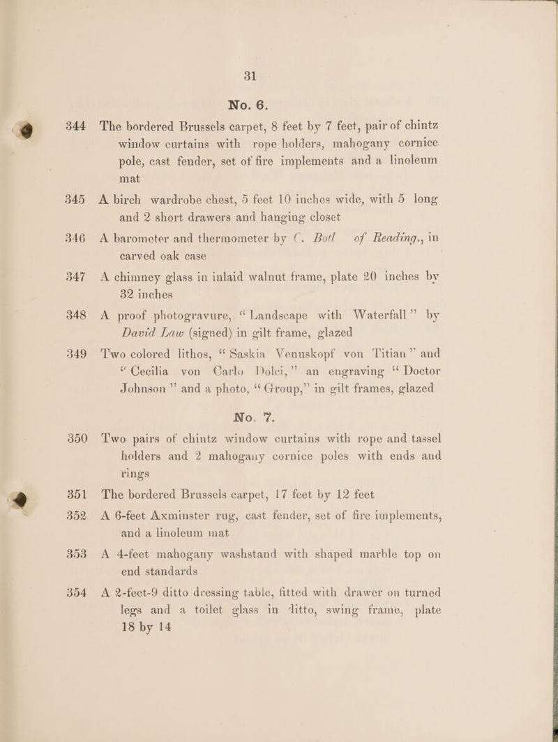 344 345 346 347 348 349 390 351 Bd2 353 004 bl No. 6. The bordered Brussels carpet, 8 feet by 7 feet, pair of chintz window curtains with rope holders, mahogany cornice pole, cast fender, set of fire implements and a linoleum mat A birch wardrobe chest, 5 feet 10 inches wide, with 5 long and 2 short drawers and hanging closet A barometer and thermometer by ©. Botl of Readingq., in carved oak case | A chimney glass in inlaid walnut frame, plate 20 inches by 32 inches A proof photogravure, “ Landscape with Waterfall” by David Law (signed) in gilt frame, glazed Two colored lithos, “Saskia Venuskopf von Titian” and “Cecilia von Carlo Dolci,” an engraving ‘* Doctor Johnson ”’ and a photo, ‘‘ Group,” in gilt frames, glazed No. 7. Two pairs of chintz window curtains with rope and tassel holders and 2 mahogany cornice poles with ends and rings The bordered Brussels carpet, 17 feet by 12 feet A 6-feet Axminster rug, cast fender, set of fire implements, and a linoleum mat A 4-feet mahogany washstand with shaped marble top on end standards A 2-feet-9 ditto dressing table, fitted with drawer on turned legs and a toilet glass in ‘litto, swing frame, plate
