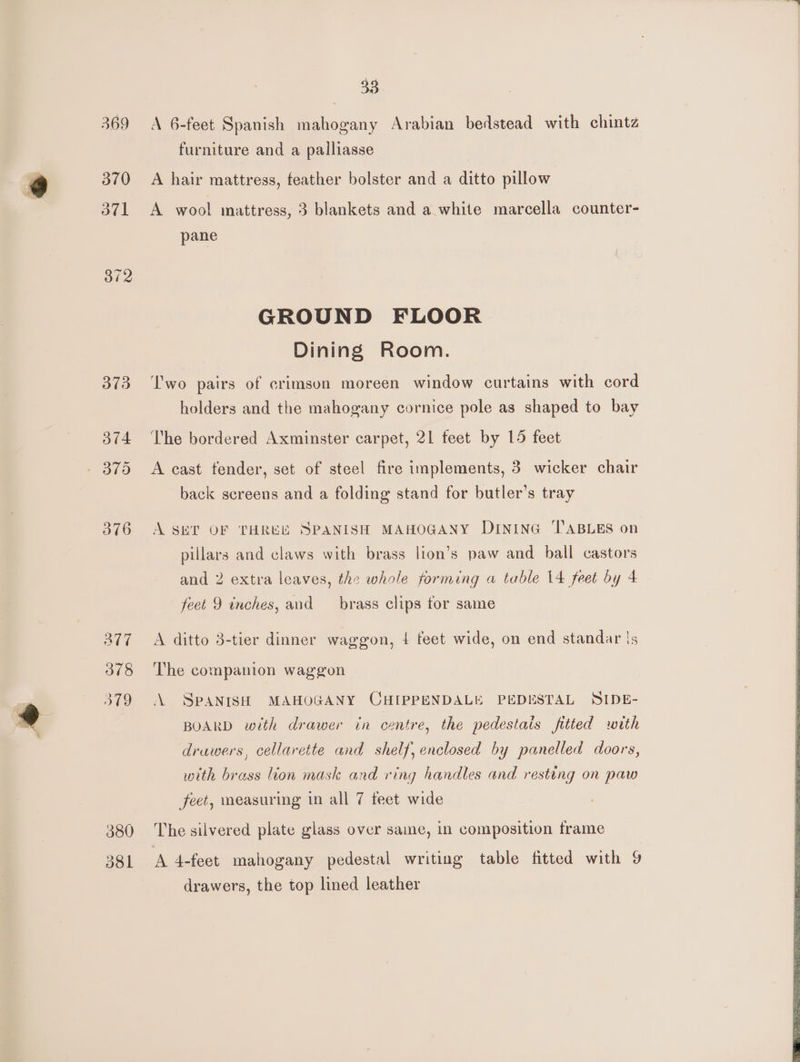 33 369 A 6-feet Spanish mahogany Arabian bedstead with chintz furniture and a palliasse 370 A hair mattress, feather bolster and a ditto pillow 371 A wool mattress, 3 blankets and a white marcella counter- pane GROUND FLOOR Dining Room. 373 ‘T'wo pairs of crimson moreen window curtains with cord | holders and the mahogany cornice pole as shaped to bay 374 he bordered Axminster carpet, 21 teet by 15 feet - 375 A cast tender, set of steel fire implements, 3 wicker chair back screens and a folding stand for butler’s tray 376 A SET OF THREE SPANISH MAHOGANY DIninG ‘TABLES on pillars and claws with brass lion’s paw and ball castors and 2 extra leaves, the whole forming a table 14 feet by 4 feet 9 inches, and _ brass clips tor same 277 A ditto 3-tier dinner waggon, 4 feet wide, on end standar is 378 ‘The companion waggon 379 A SPANISH MAHOGANY CHIPPENDALE PEDESTAL SIDE- BOARD with drawer in centre, the pedestais fitted with drawers, cellarette and shelf, enclosed by panelled doors, with brass lion mask and ring handles and resting on paw feet, measuring in all 7 teet wide 380 The silvered plate glass over same, in composition frame 381 A 4-feet mahogany pedestal writing table fitted with 9 drawers, the top lined leather