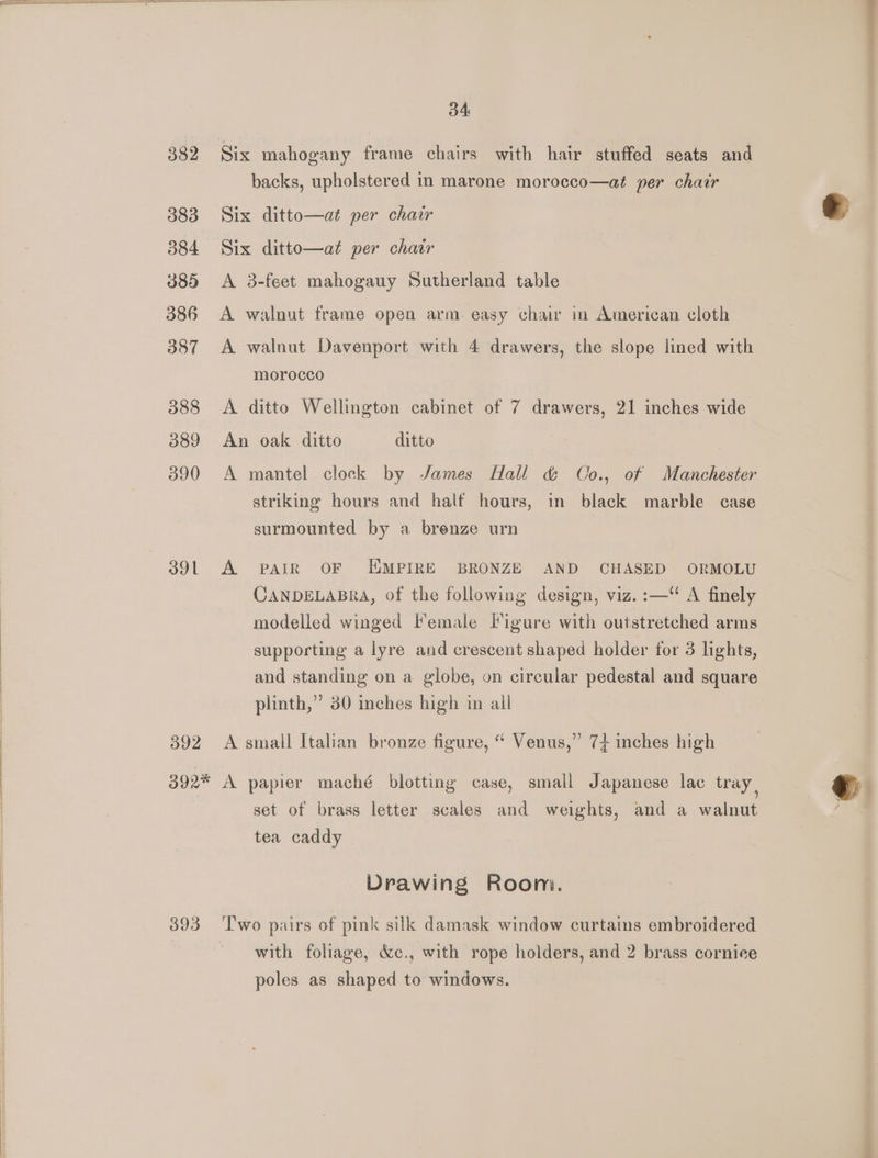 382 383 384 389 386 387 388 O89 390 ool o02 d4 Six mahogany frame chairs with hair stuffed seats and backs, upholstered in marone morocco—at per chair Six ditto—at per chair Six ditto—at per chair A 3-feet mahogauy Sutherland table A walnut frame open arm. easy chair in American cloth A walnut Davenport with 4 drawers, the slope lined with morocco A ditto Wellington cabinet of 7 drawers, 21 inches wide An oak ditto ditto A mantel clock by James Hall &amp; Co., of Manchester striking hours and half hours, in black marble case surmounted by a brenze urn A PAIR OF EMPIRE BRONZE AND CHASED ORMOLU CANDELABRA, of the following design, viz. :—“ A finely modelled winged Female Figure with outstretched arms supporting a lyre and crescent shaped holder for 3 lights, and standing on a globe, on circular pedestal and square plinth,” 30 inches high in all A small Italian bronze figure, “ Venus,” 74 inches high 393 set of brass letter scales and weights, and a walnut tea caddy Drawing Room. poles as shaped to windows. —