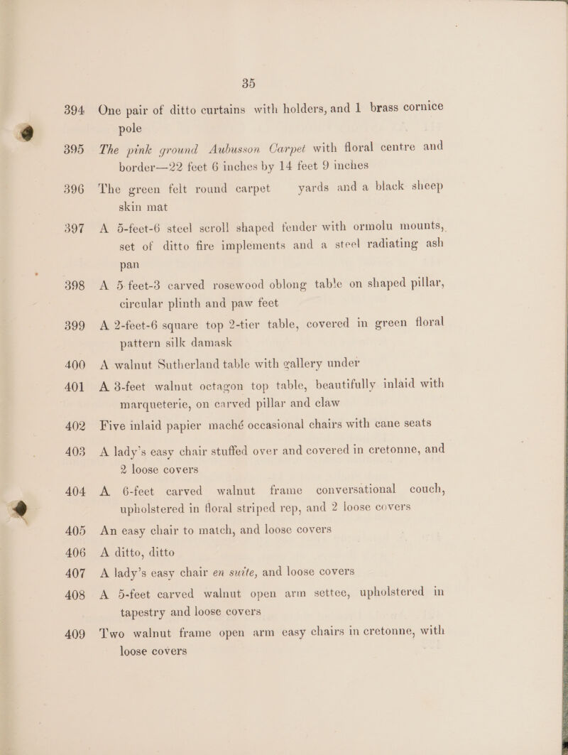 395 396 397 398 399 400 AQ] 402 403 404 405 406 407 408 A()9 35 pole | The pink ground Aubusson Carpet with floral centre and border—22 feet 6 inches by 14 feet 9 inches The green felt round carpet yards and a black sheep skin mat A 5-feet-6 steel scrol! shaped fender with ormolu mounts, set of ditto fire implements and a steel radiating ash pan A 5-feet-3 carved rosewood oblong table on shaped pillar, circular plinth and paw feet A 2-feet-6 square top 2-tier table, covered in green floral pattern silk damask A walnut Sutherland table with gallery under A 8-feet walnut octagon top table, beautifully inlaid with marqueterie, on carved pillar and claw Five inlaid papier maché occasional chairs with cane seats A lady’s easy chair stuffed over and covered in cretonne, and 2 loose covers ) A 6-feet carved walnut frame conversational couch, upholstered in floral striped rep, and 2 loose covers An easy chair to match, and loose covers A ditto, ditto A lady’s easy chair en suite, and loose covers A 5-feet carved walnut open arm settee, upholstered in tapestry and loose covers Two walnut frame open arm easy chairs in cretonne, with loose covers
