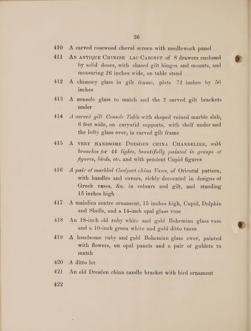 410 411 412 413 414 415 416 417 418 419 420 4°21 422 36 A carved rosewood cheval screen with needlework panel AN ANTIQUE CHINESE LAC CABINET of 8 drawers enclosed by solid doors, with chased gilt hinges and mounts, and measuring 26 inches wide, on table stand A chimney glass in gilt frame, plate 72 inches by 56 inches A console glass to match and the 2 carved gilt brackets under A carved gilt Console Table with shaped veined marble slab, 6 feet wide, on caryatid supports, with shelf under and the lofty glass over, in carved gilt frame A VERY HANDSOME DRESDEN CHINA CHANDELIER, with branches for 44 lights, beautifully painted iu groups of Jigures, birds, etc. and with pendent Cupid figures A pair of marbled Coalport china Vases, of Oriental pattern, with handles and covers, richly decorated in designs of Greek vases, &amp;c. in colours and gilt, and standing 15 inches high A majolica centre ornament, 15 inches high, Cupid, Dolphin and Shells, and a 14-inch opal glass vase An 18-inch old ruby white and gold Bohemian glass vase and a i0-inch green white and gold ditto tazza A handsome ruby and gold Bohemian glass ewer, painted with flowers, on opal panels and a pair of goblets to match A ditto lot An old Dresden china candle bracket with bird ornament e