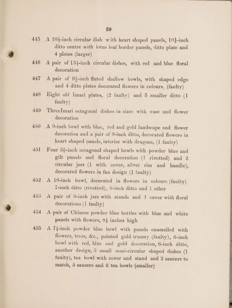 445 446 447 448 449 450 451 452 453 454 455 39 A 10-inch circular dish with heart shaped panels, 104-inch ditto centre with lotus leat border panels, ditto plate and 4 plates (larger) A pair of 133-inch circular dishes, with red and blue floral decoration A pair of 93-inch fluted shallow bowls, with shaped edge and 4 ditto plates decorated flowers in colours, (faulty) Hight old Imari plates, (2 faultv) and 5 smaller ditto (1 faulty) ThreeImari octagonal dishes in sizes with vase and flower decoration A 9-inch bowl with blue, red and gold landscape and flower decoration and a pair of 9-inch ditto, decorated flowers in heart shaped panels, interior with dragons, (1 faulty) Four 57-inch octagonal shaped bowls with powder blue and gilt panels and floral decoration (1 rivetted) and 2 circular jars (1 with cover, silver rim and handle), decorated flowers in fan design (1 faulty) A 10-inch bowl, decorated in flowers in colours (faulty). 7-inch ditto (rivetted), 6-inch ditto and | other A pair of 6-inch jars with stands and 1 cover with floral decorations (1 taulty) A pair of Chinese powder blue bottles with blue and white panels with flowers, 84 inches high A 73-inch powder blue bowl with panels enamelled with flowers, trees, &amp;c., painted gold tracery (faulty), 6-inch bowl with red, blue and gold decoration, 6-inch ditto, another design, 5 smail semi-circular shaped dishes (1 faulty), tea bowl with cover and stand and 2 saucers to