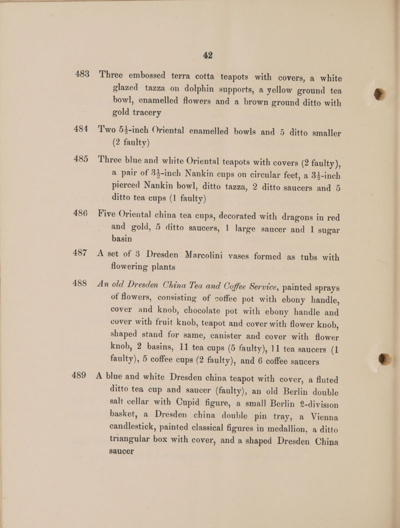 483 Three embossed terra cotta teapots with covers, a white glazed tazza on dolphin supports, a yellow ground tea bowl, enamelled flowers and a brown ground ditto with gold tracery 484 ‘Two 53-inch Oriental enamelled bowls and 5 ditto smaller (2 faulty) 485 Three blue and white Oriental teapots with covers (2 faulty), a pair of 34-inch Nankin cups on circular feet, a 34-inch pierced Nankin bowl, ditto tazza, 2 ditto saucers and 5 ditto tea cups (1 faulty) 486 Five Oriental china tea cups, decorated with dragons in red and gold, 5 ditto saucers, 1 large saucer and 1 sugar basin 487 A set of 3 Dresden Marcolini vases formed as tubs with flowering plants 488 An old Dresden China Tea and Coffee Service, painted sprays of flowers, consisting of sotfee pot with ebony handle, cover and knob, chocolate pot with ebony handle and cover with fruit knob, teapot and cover with flower knob, shaped stand for same, canister and cover with flower knob, 2 basins, 11 tea cups (5 faulty), 11 tea saucers (1 faulty), 5 coffee cups (2 faulty), and 6 coffee saucers 489 <A blue and white Dresden china teapot with cover, a fluted ditto tea cup and saucer (faulty), an old Berlin double salt cellar with Cupid figure, a small Berlin 2-division basket, a Dresden china double pin tray, a Vienna candlestick, painted classical figures in medallion, a ditto triangular box with cover, and a shaped Dresden China saucer
