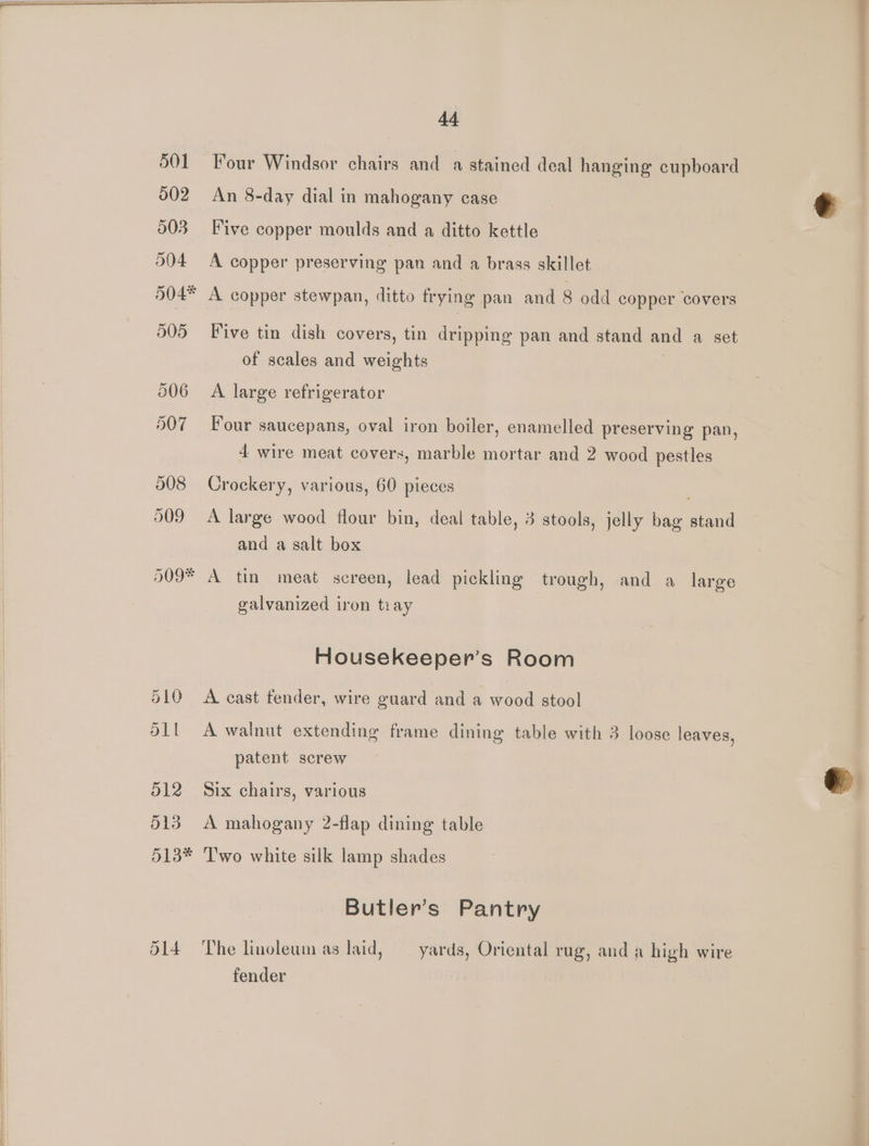 501 Four Windsor chairs and a stained deal hanging cupboard 002 An 8-day dial in mahogany case 503 Five copper moulds and a ditto kettle 504 <A copper preserving pan and a brass skillet 504* A copper stewpan, ditto frying pan and 8 odd copper covers 505 Five tin dish covers, tin dripping pan and stand and a set of scales and weights | 006 A large refrigerator 507 Four saucepans, oval iron boiler, enamelled preserving pan, 4 wire meat covers, marble mortar and 2 wood pestles 808 Crockery, various, 60 pieces 909 A large wood flour bin, deal table, 3 stools, jelly bag stand and a salt box 509* A tin meat screen, lead pickling trough, and a large galvanized iron tiay Housekeeper’s Room 510 A cast fender, wire guard and a wood stool dll A walnut extending frame dining table with 3 loose leaves, patent screw 512. Six chairs, various 513 A mahogany 2-flap dining table 513* ‘Two white silk lamp shades Butler’s Pantry 514 The linoleum as laid, yards, Oriental rug, and a high wire fender
