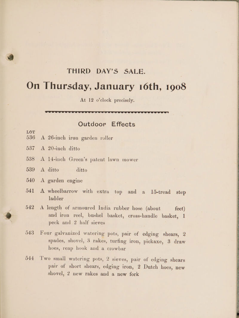 LOT 536 537 538 539 540 d41 542 543 Ob At 12 o’clock precisely. Outdoor Effects A 26-inch iron garden roller A 20-inch ditto A 14-inch Green’s patent lawn mower A. ditto ditto A garden engine A wheelbarrow with extra top and a 15-tread step ladder A length of armoured India rubber hose (about feet) and iron reel, bushel basket, cross-handle basket, 1 peck and 2 half sieves Four galvanized watering pots, pair of edging shears, 2 spades, shovel, 3 rakes, turfing iron, pickaxe, 3 draw hoes, reap hook and a crowbar I'wo small watering pots, 2 sieves, pair of edging shears pair of short shears, edging iron, 2 Dutch hoes, new