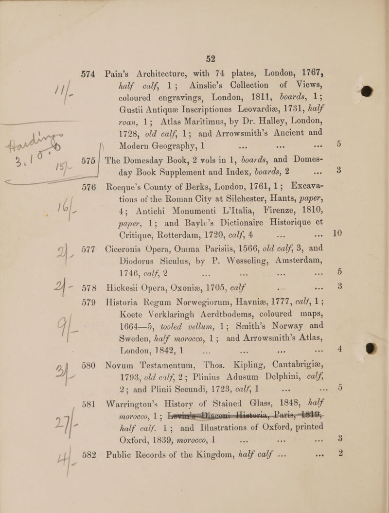 574 Pain’s Architecture, with 74 plates, London, 1767, half calf, 1; Ainslie’s Collection of Views, coloured engravings, London, 1811, boards, 1; Gustii Antique Inscriptiones Leovardie, 1731, half roan, 1; Atlas Maritimus, by Dr. Halley, London, day Book Supplement and Index, boards, 2 576 Rocque’s County of Berks, London, 1761,1; Excava- /| tions of the Roman City at Silchester, Hants, paper, Hol 4; Antichi Monumenti L’Italia, Firenze, 1810, | paper, 13; and Bayle’s Dictionaire ee ae et Critique, Rotterdam, 1720, calf, 4 9) 577 Ciceronis Opera, Omma Parisiis, 1566, old calf, 3, and ; Diodorus Siculus, by P. es seen 1746, calf, 2 ‘ he = 2 - 678 Hickesii Opera, Oxonie, 1705, oalf 579 Historia Regum Norwegiorum, Havnie, 1777, calf, 1; Koete Verklaringh Aerdthodems, coloured maps, 4 1664—5, tooled vellum, 1; Smith’s Norway and Sweden, half morocco, 1; and Arrowsmith’s Atlas, London, 1842, 1 a aa 580 Novum ‘Testamentum, Thos. Kipling, Cantabrigiz, 2; and Plinii Secundi, 1723, calf, 1 _ 581 Warrington’s eee - Pinas Giees, 1848, half y | morocco, 15 Ie 4 deastor: is;~h8E / 7 half icalfo VW can aindnaene of Bie ara Oxford, 1839, morocco, 1 a. ii / 682 Public Records of the Kingdom, half Call 10 bo