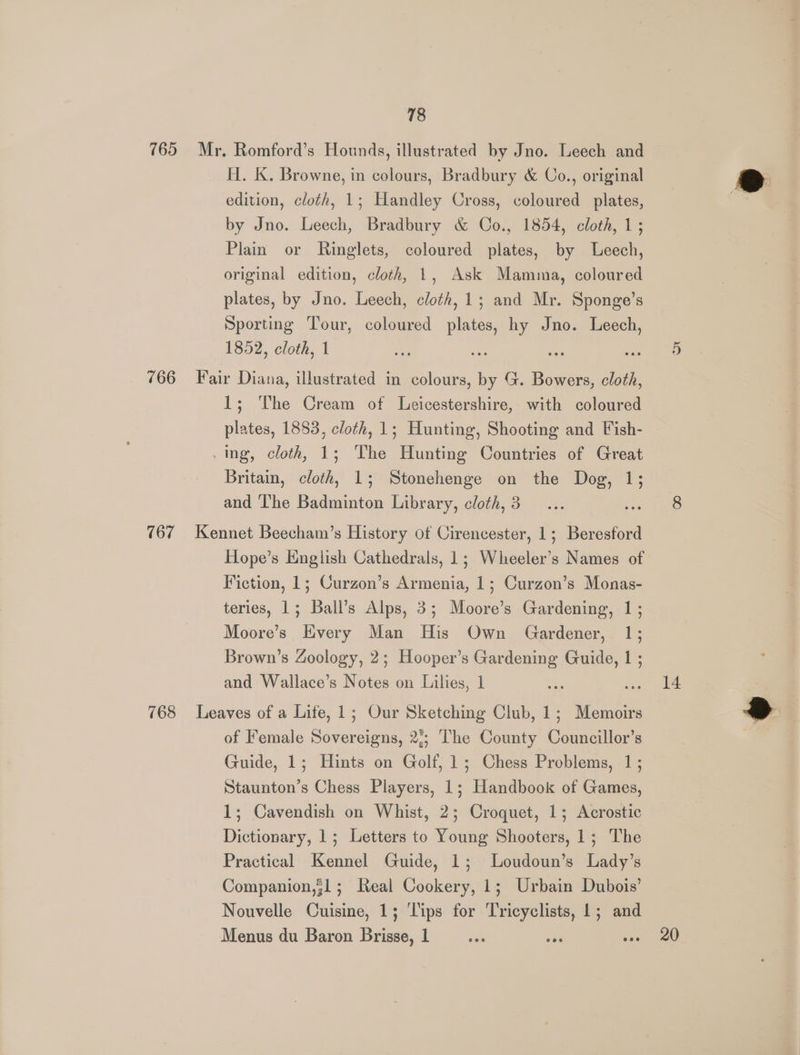 765 Mr. Romford’s Hounds, illustrated by Jno. Leech and H. Kk. Browne, in colours, Bradbury &amp; Co., original edition, cloth, 1; Handley Cross, coloured plates, by Jno. Leech, Bradbury &amp; Co., 1854, cloth, 1; Plain or Ringlets, coloured plates, by Leech, original edition, cloth, 1, Ask Mamma, coloured plates, by Jno. Leech, cloth, 1; and Mr. Sponge’s Sporting Tour, coloured plates, hy Jno. Leech, 1852, cloth, 1 766 Fair Diana, illustrated in colours, by G. Bowers, cloth, 1; The Cream of Leicestershire, with coloured plates, 1883, cloth, 1; Hunting, Shooting and Fish- .mng, cloth, 1; The Hunting Countries of Great Britain, cloth, 1; Stonehenge on the Dog, 1; and ‘The Badminton Library, cloth, 3 ves 767 Kennet Beecham’s History of Cirencester, 1; Beresford Hope’s English Cathedrals, 1; Wheeler's Names of Fiction, 1; Curzon’s Armenia, 1; Curzon’s Monas- teries, 1; Ball’s Alps, 3; Moore’s Gardening, 1; Moore’s Every Man His Own Gardener, 1; Brown’s Zoology, 2; Hooper’s Gardening Guide, 1 ; and Wallace’s Notes on Lilies, 1 os 768 Leaves of a Life, 1; Our Sketching Club, 1; Memoirs of Female Sovereigns, 2); ‘The County Councillor’s Guide, 1; Hints on Golf, 1; Chess Problems, 1; Staunton’s Chess Players, 1; Handbook of Games, 1; Cavendish on Whist, 2; Croquet, 1; Acrostic Dictionary, 1; Letters to Young Shooters, 1; The Practical Kennel Guide, 1; Loudoun’s Lady’s Companion,;1; Real Cookery, 1; Urbain Dubois’ Nouvelle Cuisine, 1; ‘Tips for Tricyclists, 1; and Menus du Baron Brisse, 1