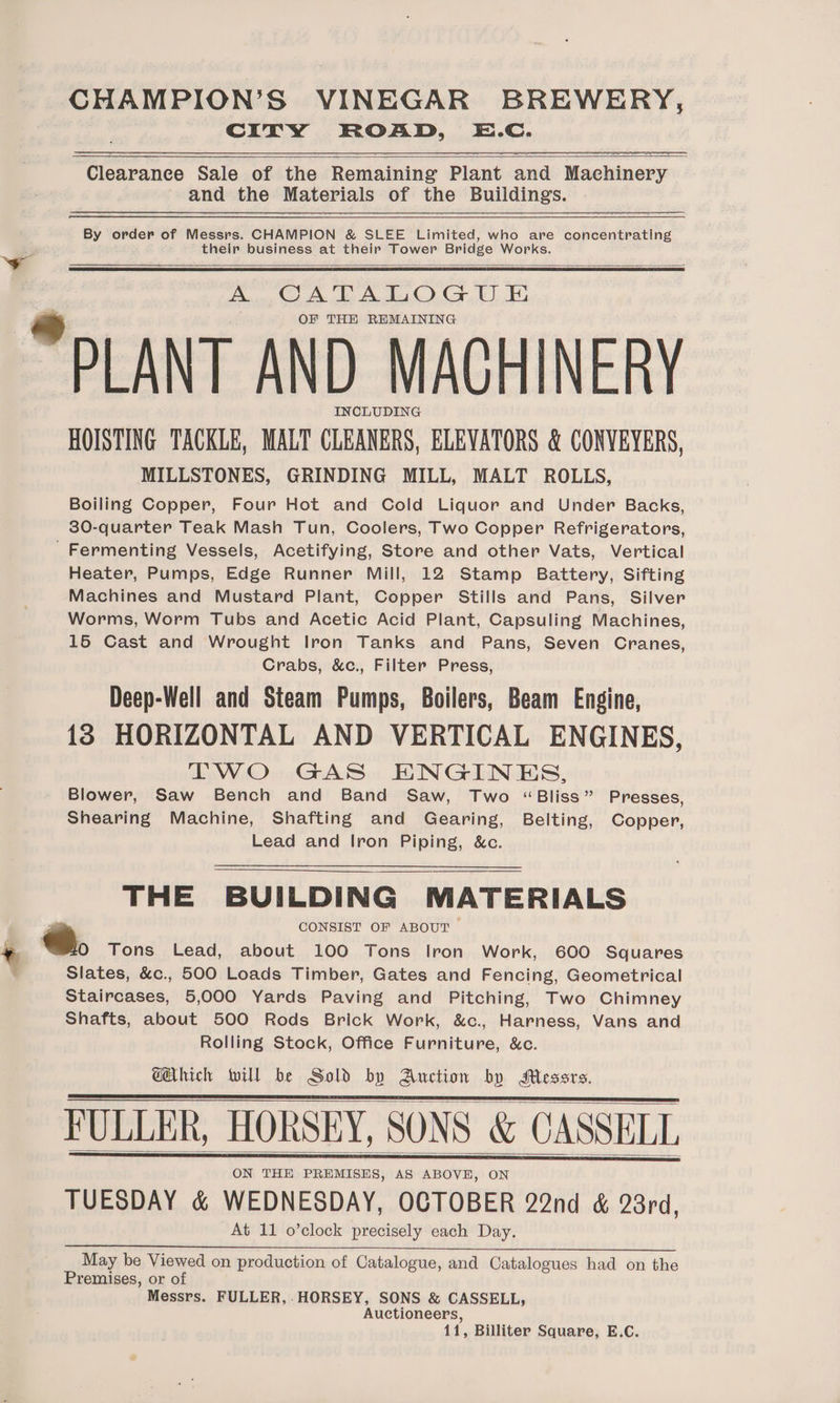 CITY ROAD, E.c. Clearance Sale of the Remaining Plant and Machinery and the Materials of the Buildings. By order of Messrs. CHAMPION &amp; SLEE Limited, who are concentrating their business at their Tower Bridge Works. A CATALOGU E OF THE REMAINING PLANT AND MACHINERY INCLUDING HOISTING TACKLE, MALT CLEANERS, ELEVATORS &amp; CONVEYERS, MILLSTONES, GRINDING MILL, MALT ROLLS, Boiling Copper, Four Hot and Cold Liquor and Under Backs, 30-quarter Teak Mash Tun, Coolers, Two Copper Refrigerators, 'Fermenting Vessels, Acetifying, Store and other Vats, Vertical Heater, Pumps, Edge Runner Mill, 12 Stamp Battery, Sifting Machines and Mustard Plant, Copper Stills and Pans, Silver Worms, Worm Tubs and Acetic Acid Plant, Capsuling Machines, 15 Cast and Wrought Iron Tanks and Pans, Seven Cranes, Crabs, &amp;c., Filter Press, Deep-Well and Steam Pumps, Boilers, Beam Engine, 18 HORIZONTAL AND VERTICAL ENGINES, TWO GAS ENGINES, Blower, Saw Bench and Band Saw, Two “Bliss” Presses, Shearing Machine, Shafting and Gearing, Belting, Copper, Lead and Iron Piping, &amp;c. THE BUILDING MATERIALS CONSIST OF ABOUT O Tons Lead, about 100 Tons Iron Work, 600 Squares Slates, &amp;c., 500 Loads Timber, Gates and Fencing, Geometrical Staircases, 5,000 Yards Paving and Pitching, Two Chimney Shafts, about 500 Rods Brick Work, &amp;c., Harness, Vans and Rolling Stock, Office Furniture, &amp;c. GAhich Will be Sold by Auction by Messrs. FULLER, HORSEY, SONS &amp; CASSELL ON THE PREMISES, AS ABOVE, ON TUESDAY &amp; WEDNESDAY, OCTOBER 22nd &amp; 23rd, At 11 o’clock precisely each Day. ieee eee ot tt ten ba intend ulgtuligdc al [ade troleiven ped ui May be Viewed on production of Catalogue, and Catalogues had on the Premises, or of Messrs. FULLER, HORSEY, SONS &amp; CASSELL, Auctioneers,