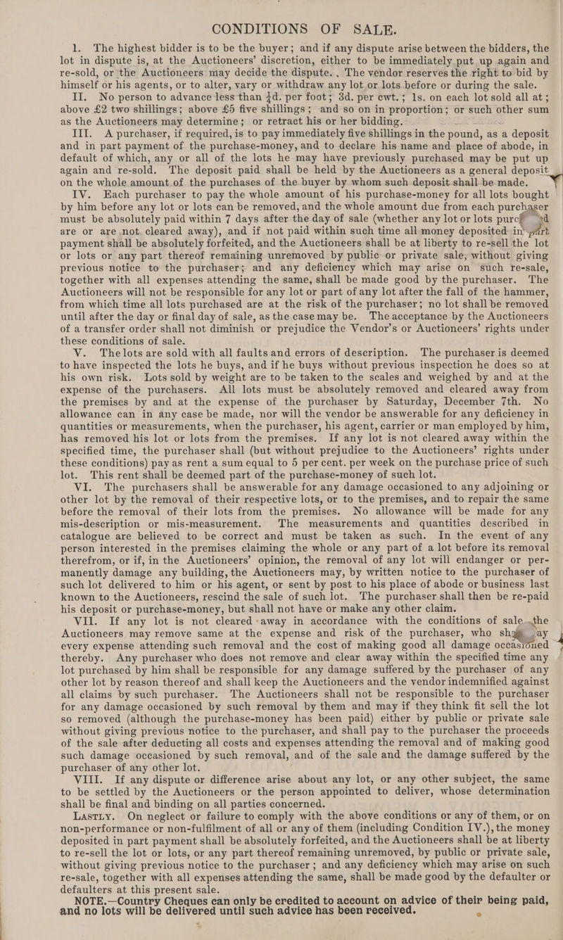 CONDITIONS OF SALE. 1. The highest bidder is to be the buyer; and if any dispute arise between the bidders, the lot in dispute is, at the Auctioneers’ discretion, either to be immediately put up again and re-sold, or the Auctioneers may decide the dispute. , The vendor reserves the right to bid by himself or his agents, or to alter, vary or withdraw any lot.or lots before or during the sale. II. No person to advance less than id. per foot; 3d. per cwt.; 1s. on each lot sold all at; above £2 two shillings; above £5 five shillings; and so on in proportion; or such other sum as the Auctioneers may determine; or retract his or her bidding. . III. A purchaser, if required, is to pay immediately five shillings in the pound, as a deposit and in part payment of the purchase-money, and to declare his name and place of abode, in default of which, any or all of the lots he may have previously purchased may be put up again and re- “sold. The deposit paid shall be held by the Auctioneers as a general deposit on the whole amount of the purchases of the buyer by whom such deposit shall be made. IV. Each purchaser to pay the whole amount of his purchase-money for all lots bought by him before any lot or lots can be removed, and the whole amount due from each purchaser must be absolutely paid within 7 days after the day of sale (whether any lot or lots purcff od are or are not. cleared away), and if not paid within such time all money deposited in’ part payment shall be absolutely forfeited, and the Auctioneers shall be at liberty to re-sell the lot or lots or any part thereof remaining unremoved by public or private sale, without giving previous notice to the purchaser; and any deficiency which may arise on such re-sale, together with all expenses attending the same, shall be made good by the purchaser. The Auctioneers will not be responsible for any lot or part of any lot after the fall of the hammer, from which time all lots purchased are at the risk of the purchaser; no lot shall be removed until after the day or final day of sale, asthe casemay be. The acceptance by the Auctioneers of a transfer order shall not diminish or prejudice the Vendor’s or Auctioneers’ rights under these conditions of sale. V. Thelots are sold with all faults and errors of description. The purchaser is deemed to have inspected the lots he buys, and if he buys without previous inspection he does so at his own risk. Lots sold by weight are to be taken to the scales and weighed by and at the expense of the purchasers. All lots must be absolutely removed and cleared away from the premises by and at the expense of the purchaser by Saturday, December 7th. No allowance can in any case be made, nor will the vendor be answerable for any deficiency in quantities or measurements, when the purchaser, his agent, carrier or man employed by him, has removed his lot or lots from the premises. If any lot is not cleared away within the specified time, the purchaser shall (but without prejudice to the Auctioneers’ rights under these conditions) pay as rent a sum equal to 5 per cent. per week on the purchase price of such lot. This rent shall be deemed part of the purchase-money of such lot. VI. The purchasers shall be answerable for any damage occasioned to any adjoining or other lot by the removal of their respective lots, or to the premises, and to repair the same before the removal of their lots from the premises. No allowance will be made for any mis-description or mis-measurement. The measurements and quantities described in catalogue are believed to be correct and must be taken as such. In the event of any person interested in the premises claiming the whole or any part of a lot before its removal therefrom, or if, in the Auctioneers’ opinion, the removal of any lot will endanger or per- manently damage any building, the Auctioneers may, by written notice to the purchaser of such lot delivered to him or his agent, or sent by post to his place of abode or business last known to the Auctioneers, rescind the sale of such lot. The purchaser shall then be re-paid his deposit or purchase-money, but shall not have or make any other claim. VIl. If any lot is not cleared «away in accordance with the conditions of sale..the Auctioneers may remove same at the expense and risk of the purchaser, who sha ay every expense attending such removal and the cost of making good all damage oceasroned thereby. Any purchaser who does not remove and clear away within the specified time any lot purchased by him shall be responsible for any damage suffered by the purchaser of any other lot by reason thereof and shall keep the Auctioneers and the vendor indemnified against all claims by such purchaser. The Auctioneers shall not be responsible to the purchaser for any damage occasioned by such removal by them and may if they think fit sell the lot so removed (although the purchase-money has been paid) either by public or private sale without giving previous notice to the purchaser, and shall pay to the purchaser the proceeds of the sale after deducting all costs and expenses attending the removal and of making good such damage occasioned by such removal, and of the sale and the damage suffered by the purchaser of any other lot. VIII. If any dispute or difference arise about any lot, or any other subject, the same to be settled by the Auctioneers or the person appointed to deliver, whose determination shall be final and binding on all parties concerned. Lastiy. On neglect or failure to comply with the above conditions or any of them, or on non-performance or non-fulfilment of all or any of them (including Condition IV.), the money deposited in part payment shall be absolutely forfeited, and the Auctioneers shall be at liberty to re-sell the lot or lots, or any part thereof remaining unremoved, by public or private sale, without giving previous notice to the purchaser ; and any deficiency which may arise on such re-sale, together with all expenses attending the same, shall be made good by the defaulter or defaulters at this present sale. NOTE.—Country Cheques can only be credited to account on advice of their being paid, and no lots will be delivered until such advice has been received. “4 #