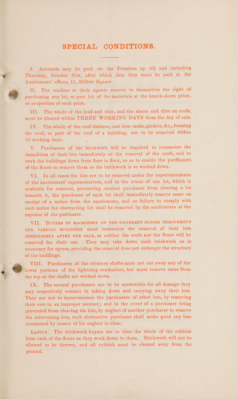 SPECIAL CONDITIONS. cco Supers . October 31st, ater, wi hich ite ie § conte “Be Mg Ay A e q > 7% IL. The vendors or their agents ‘reserve to themselves the right of _purchasing any lot, or part lot of the materials at the knock-down price, or proportion of suc III. The whole of ‘th must be cleared wien THREE WORKIN G DAYS | Ol 1V. The whole of the roof timbers, cast iron tanks, girders, &amp;c., forming the roof, or part of the roof of a building, are to be removed within 10 working days. ; . h price. — ea V. Purchasers of the brickwork pill be required to commence the demolition of their lots immediately on the removal of the roofs, and to work the buildings down from floor to floor, so as to enable the purchasers of the floors to remove them as the brickwork is so worked down. vi. In all cases the lots are to be removed under the superintendence of the auctioneers’ representatives, and in the event of one lot, which is available for removal, preventing another purchaser from clearing a lot beneath it, the purchaser of such lot shall immediately remove same on receipt of a notice from the auctioneers, and on failure to comply with such notice the obstructing lot shall be removed by the auctioneers at the expense of the pufchaser. _ VII. BuyERs or MACHINERY ON THE DIFFERENT FLOORS THROUGHOUT THE VARIOUS BUILDINGS must > commence the removal of their lots ft orarnry AFTER THE SALE, as neither the roofs nor the floors will be reserved for their use. They may take down such brickwork as is necessary for egress, esting the removal pee not endanger the structure of the buildings. a a de atiked aoe me The e several aia are to be answerable for all anne ahay occasioned byt reason of iis neglect to | o clear. - riy. If ickwork buyers are to clear aes: of the rubbish 2ach of : the floors as they work down to them. Brickwork will not be allowed to be Bae and ‘all rubbish must be eloarad away from the ay aS Tis! ; fi * ground,