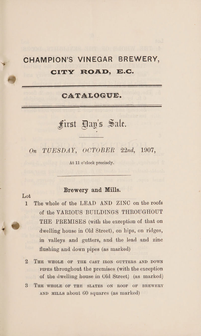 CITY ROAD, E.c. +e = CATALOGUE. first Day's Sale. On TUESDAY, OCTOBER 22nd, 1907, At 11 o’clock precisely. Brewery and Mills. Lot 1 The whole of the LEAD AND ZINC on the roofs of the VARIOUS BUILDINGS THROUGHOUT | ~~ THE PREMISES (with the exception of that on + dwelling house in Old Street), on hips, on ridges, in valleys and gutters, and the lead and zinc flushing and down pipes (as marked) 2 THE WHOLE OF THE CAST IRON GUTTERS AND DOWN pipes throughout the premises (with the exception of the dwelling house in Old Street) (as marked) 3 ‘THE WHOLE OF THE SLATES ON ROOF OF BREWERY AND MILLS about 60 squares (as marked)