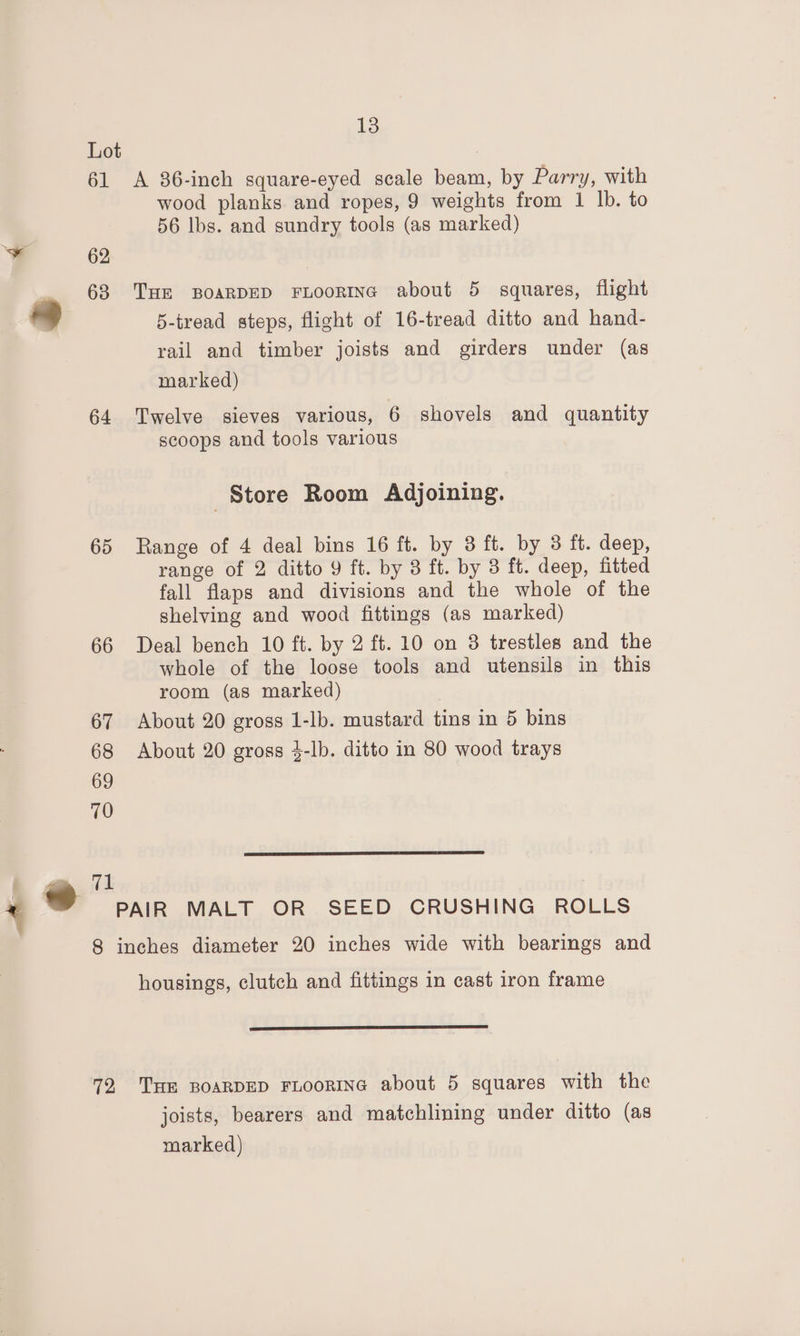 Lot | 61 A 86-inch square-eyed scale beam, by Parry, with wood planks and ropes, 9 weights from 1 lb. to 56 lbs. and sundry tools (as marked) 62 68 THE BOARDED FLOORING about 5 squares, flight 5-tread steps, flight of 16-tread ditto and hand- rail and timber joists and girders under (as marked) 64 Twelve sieves various, 6 shovels and quantity scoops and tools various Store Room Adjoining. 65 Range of 4 deal bins 16 ft. by 3 ft. by 3 ft. deep, range of 2 ditto 9 ft. by 3 ft. by 3 ft. deep, fitted fall flaps and divisions and the whole of the shelving and wood fittings (as marked) 66 Deal bench 10 ft. by 2 ft. 10 on 3 trestles and the whole of the loose tools and utensils in this room (as marked) 67 About 20 gross 1-lb. mustard tins in 5 bins 68 About 20 gross 4-lb. ditto in 80 wood trays 69 70 71 PAIR MALT OR SEED CRUSHING ROLLS 8 inches diameter 20 inches wide with bearings and housings, clutch and fittings in cast iron frame SS TS I ET OE ES TE 72 THE BOARDED FLOORING about 5 squares with the joists, bearers and matchlining under ditto (as marked)