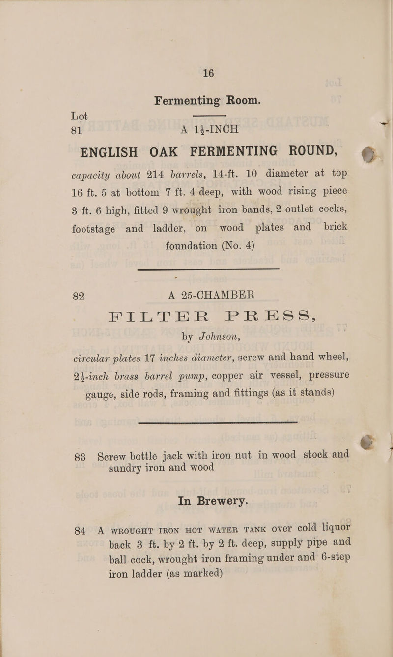 Fermenting Room. Lot 81 A 14-INCH ENGLISH OAK FERMENTING ROUND, e capacity about 214 barrels, 14-ft. 10 diameter at top 16 ft. 5 at bottom 7 ft. 4 deep, with wood rising piece 3 ft. 6 high, fitted 9 wrought iron bands, 2 outlet cocks, footstage and ladder, on wood plates and _ brick foundation (No. 4) 82, A 25-CHAMBER 2 i Ae eS ee by Johnson, circular plates 17 inches diameter, screw and hand wheel, 24-inch brass barrel pump, copper air vessel, pressure cauge, side rods, framing and fittings (as it stands) €. 83 Screw bottle jack with iron nut in wood stock and sundry iron and wood In Brewery. 84 A WROUGHT IRON HOT WATER TANK over cold liquor back 3 ft. by 2 ft. by 2 ft. deep, supply pipe and ball cock, wrought iron framing under and 6-step iron ladder (as marked)
