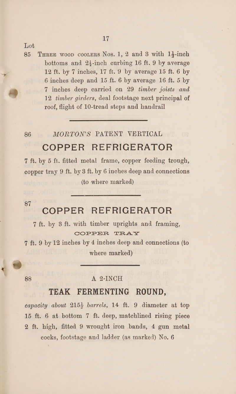 Lot 85 THREE woop cooteRs Nos. 1, 2 and 3 with 14-inch bottoms and 23-inch curbing 16 ft. 9 by average 12 ft. by 7 inches, 17 ft. 9 by average 15 ft. 6 by 6 inches deep and 15 ft. 6 by average 16 ft. 5 by 2 7 inches deep carried on 29 timber joists and ) 12 timber girders, deal footstage next principal of roof, flight of 10-tread steps and handrail 86 MORTON’S PATENT VERTICAL COPPER REFRIGERATOR 7 ft. by 5 ft. fitted metal frame, copper feeding trough, copper tray 9 ft. by 3 ft. by 6 inches deep and connections (to where marked) COPPER REFRIGERATOR 7 ft. by 8 ft. with timber uprights and framing, COPPER TRAY 7 ft. 9 by 12 inches by 4 inches deep and connections (to where marked) 4° 88 A 2-INCH TEAK FERMENTING ROUND, capacity about 2153 barrels, 14 ft. 9 diameter at top 15 ft. 6 at bottom 7 ft. deep, matchlined rising piece 2 ft. high, fitted 9 wrought iron bands, 4 gun metal cocks, footstage and ladder (as marked) No. 6