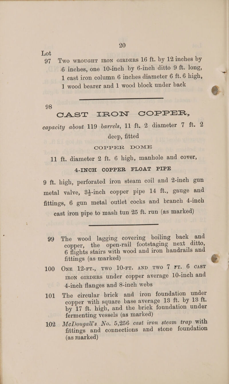 Lot 97 Two wrovaHT rRon airDERS 16 ft. by 12 inches by 6 inches, one 10-inch by 6-inch ditto 9 ft. long, 1 cast iron column 6 inches diameter 6 ft. 6 high, 1 wood bearer and 1 wood block under back ———— ss ae 98 CAST IRON COPPER, capacity about 119 barrels, 11 ft. 2 diameter 7 ft. 2 deep, fitted COPPER DOME 11 ft. diameter 2 ft. 6 high, manhole and cover, 4-INCH COPPER FLOAT PIPE 9 ft. high, perforated iron steam coil and 2-inch gun metal valve, 84-inch copper pipe 14 ft., gauge and fittings, 6 gun metal outlet cocks and branch 4-inch cast iron pipe to mash tun 25 ft. run (as marked) ——= 99 The wood lagging covering boiling back and copper, the open-rail footstaging next ditto, 6 flights stairs with wood and iron handrails and fittings (as marked) 100 One 12-rr., two 10-FT. AND Two 7 FT. 6 CAST IRON GIRDERS under copper average 10-inch and 4-inch flanges and 8-inch webs 101 The circular brick and iron foundation under copper with square base average 13 ft. by 18 ft. by 17 ft. high, and the brick foundation under fermenting vessels (as marked) 102 McDougall’s No. 5,256 cast iron steam trap with fittings and connections and stone foundation (as marked)
