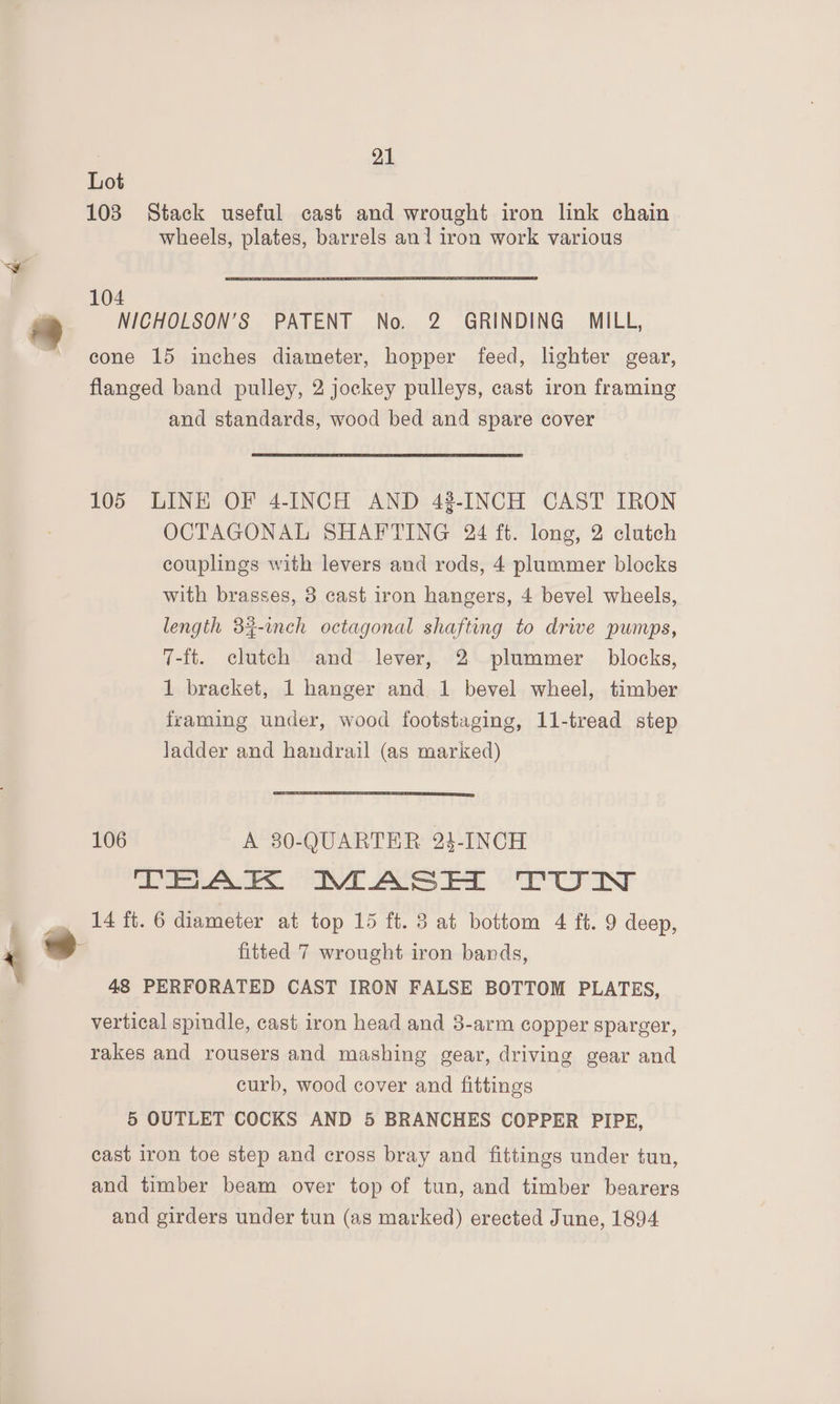 Lot 108 Stack useful cast and wrought iron link chain wheels, plates, barrels ani iron work various 4 2, NICHOLSON’S PATENT No. 2 GRINDING MILL, cone 15 inches diameter, hopper feed, lighter gear, flanged band pulley, 2 jockey pulleys, cast iron framing and standards, wood bed and spare cover 105 LINE OF 4-INCH AND 43-INCH CAST IRON OCTAGONAL SHAFTING 24 ft. long, 2 clutch couplings with levers and rods, 4 plummer blocks with brasses, 3 cast iron hangers, 4 bevel wheels, length 32-inch octagonal shafting to drive pumps, 7-ft. clutch and lever, 2 plummer blocks, 1 bracket, 1 hanger and 1 bevel wheel, timber framing under, wood footstaging, 11-tread step ladder and handrail (as marked) 106 A 30-QUARTER 23-INCH TEAK MASH TUN 14 ft. 6 diameter at top 15 ft. 3 at bottom 4 ft. 9 deep, fitted 7 wrought iron bands, 43 PERFORATED CAST IRON FALSE BOTTOM PLATES, vertical spindle, cast iron head and 3-arm copper sparger, rakes and rousers and mashing gear, driving gear and curb, wood cover and fittings 5 OUTLET COCKS AND 5 BRANCHES COPPER PIPE, cast iron toe step and cross bray and fittings under tun, and timber beam over top of tun, and timber bearers and girders under tun (as marked) erected June, 1894