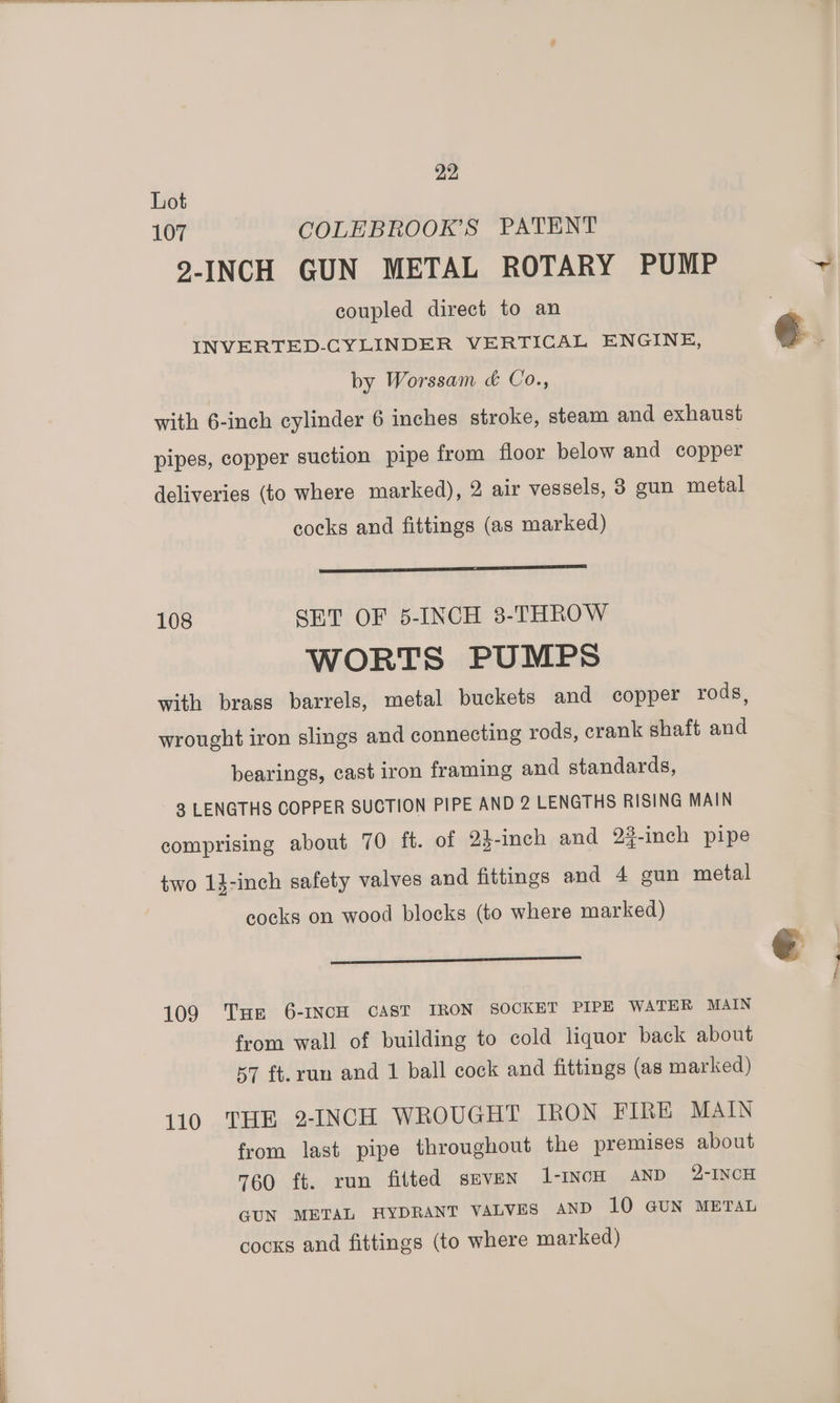 Lot 107 COLEBROOK’S PATENT 2-INCH GUN METAL ROTARY PUMP ~ coupled direct to an INVERTED-CYLINDER VERTICAL ENGINE, ¢. by Worssam &amp; Co., with 6-inch cylinder 6 inches stroke, steam and exhaust pipes, copper suction pipe from floor below and copper deliveries (to where marked), 2 air vessels, 8 gun metal cocks and fittings (as marked) 108 SET OF 5-INCH 3-THROW WORTS PUMPS with brass barrels, metal buckets and copper rods, wrought iron slings and connecting rods, crank shaft and bearings, cast iron framing and standards, 3 LENGTHS COPPER SUCTION PIPE AND 2 LENGTHS RISING MAIN comprising about 70 ft. of 23-inch and 2%-inch pipe two 13-inch safety valves and fittings and 4 gun metal cocks on wood blocks (to where marked) bicad ont dames bs € . 109 Tue 6-INCH CAST IRON SOCKET PIPE WATER MAIN from wall of building to cold liquor back about 57 ft.run and 1 ball cock and fittings (as marked) 110 THE 2-INCH WROUGHT IRON FIRE MAIN from last pipe throughout the premises about 760 ft. run fitted sevEN 1-INCH AND 2-INCH GUN METAL HYDRANT VALVES AND 10 GUN METAL cocks and fittings (to where marked)