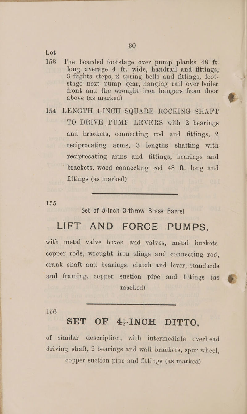 SS 30 1538 The boarded footstage over pump planks 48 ft. 3 flights steps, 2 spring bells and fittings, foot- stage next pump gear, hanging rail over boiler front and the wrought iron hangers from floor 154 LENGTH 4-INCH SQUARE ROCKING SHAFT TO DRIVE PUMP LEVERS with 2 bearings and brackets, connecting rod and fittings, 2 reciprocating arms, 3 lengths shafting with reciprocating arms and fittings, bearings and brackets, wood connecting rod 48 ft. long and 155 Set of 5-inch 8-throw Brass Barrel LIFT AND FORCE PUMPS, with metal valve boxes and valves, metal buckets copper rods, wrought iron slings and connecting rod, crank shaft and bearings, clutch and lever, standards 156 SET OF 43-INCH DITTO, of similar description, with intermediate overhead driving shaft, 2 bearings and wall brackets, spur wheel, copper suction pipe and fittings (as marked)