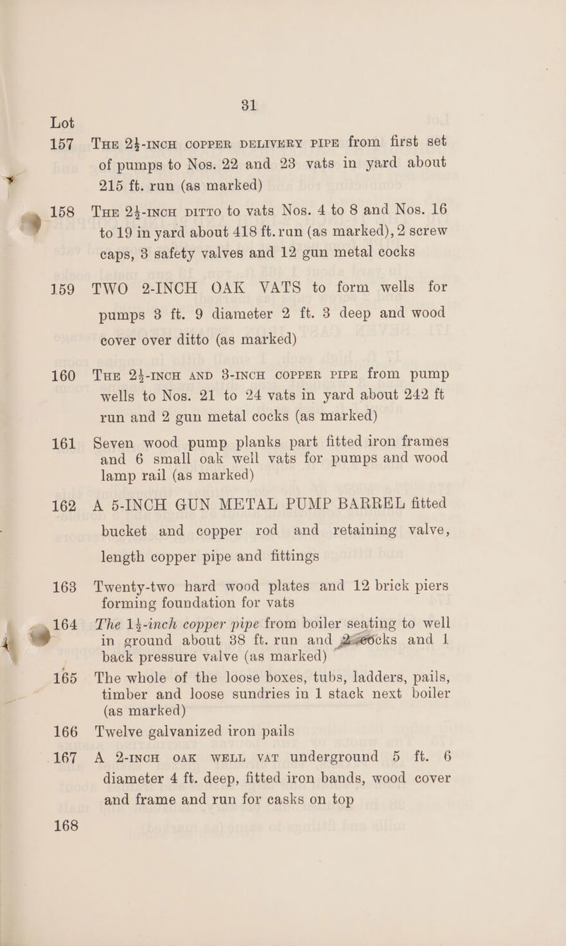 159 160 161 162 168 31 THE 23-INCH COPPER DELIVERY PIPE from first set of pumps to Nos. 22 and 23 vats in yard about 215 ft. run (as marked) Tur 24-1ncH pirto to vats Nos. 4 to 8 and Nos. 16 to 19 in yard about 418 ft.ran (as marked), 2 screw caps, 3 safety valves and 12 gun metal cocks TWO 2-INCH OAK VATS to form wells for pumps 3 ft. 9 diameter 2 ft. 3 deep and wood cover over ditto (as marked) Tue 24-INCH AND 3-INCH COPPER PIPE from pump wells to Nos. 21 to 24 vats in yard about 242 ft run and 2 gun metal cocks (as marked) Seven wood pump planks part fitted iron frames and 6 small oak well vats for pumps and wood lamp rail (as marked) A 5-INCH GUN METAL PUMP BARREL fitted bucket and copper rod and retaining valve, length copper pipe and fittings Twenty-two hard wood plates and 12 brick piers forming foundation for vats The 14-inch copper pipe from boiler seating to well in ground about 38 ft. run and 2geocks and 1 back pressure valve (as marked) The whole of the loose boxes, tubs, ladders, pails, timber and loose sundries in 1 stack next boiler (as marked) Twelve galvanized iron pails A 2-INCH OAK WELL vat underground 5 ft. 6 diameter 4 ft. deep, fitted iron bands, wood cover and frame and run for casks on top