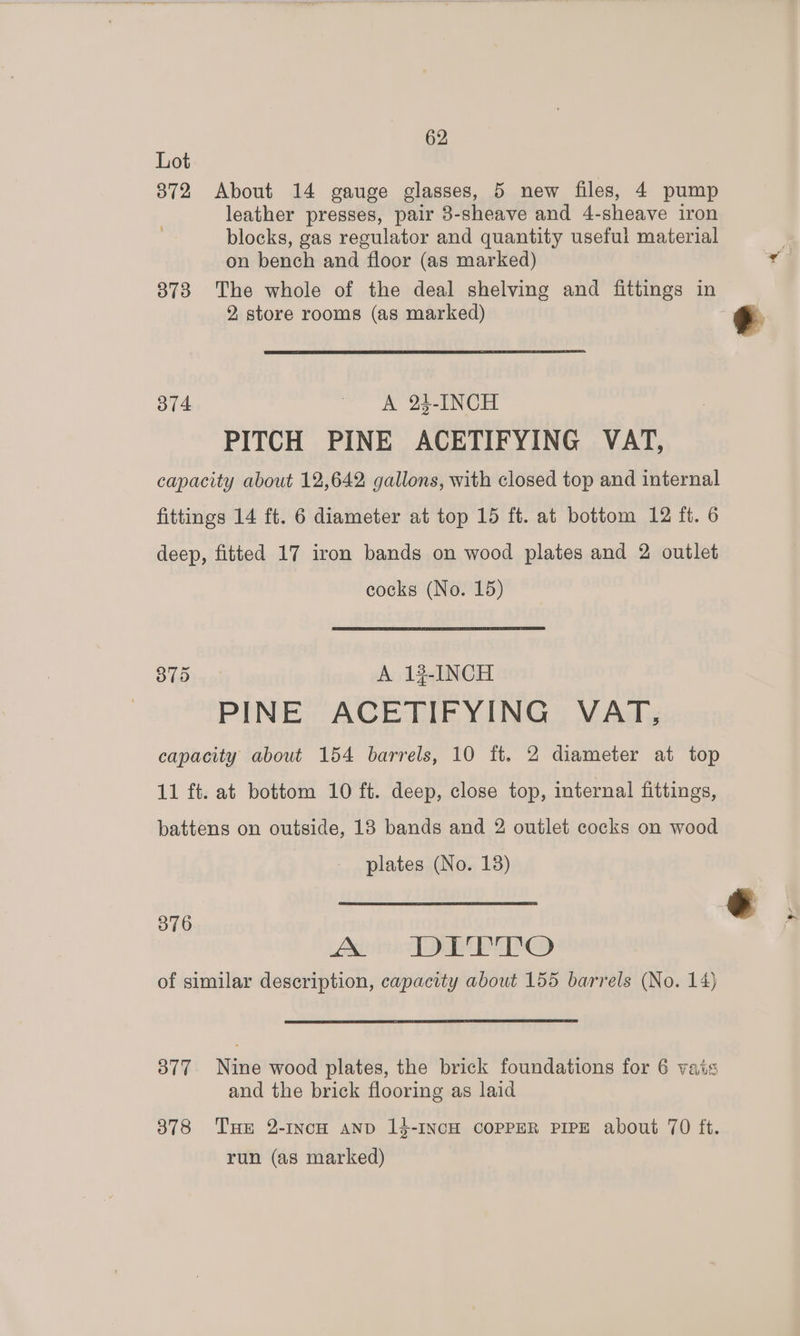 Lot 872 About 14 gauge glasses, 5 new files, 4 pump leather presses, pair 3-sheave and 4-sheave iron blocks, gas regulator and quantity useful material on bench and floor (as marked) 873 The whole of the deal shelving and fittings in 2, store rooms (as marked) 374 A 243-INCH PITCH PINE ACETIFYING VAT, capacity about 12,642 gallons, with closed top and internal fittings 14 ft. 6 diameter at top 15 ft. at bottom 12 ft. 6 deep, fitted 17 iron bands on wood plates and 2 outlet cocks (No. 15) 875 A 13-INCH PINE ACETIFYING VAT, capacity about 154 barrels, 10 ft. 2 diameter at top 11 ft. at bottom 10 ft. deep, close top, internal fittings, battens on outside, 18 bands and 2 outlet cocks on wood plates (No. 138) 376 Axio TREES of similar description, capacity about 155 barrels (No. 14) 377 Nine wood plates, the brick foundations for 6 vats and the brick flooring as laid 378 THE 2-INcH AND 13-INCH COPPER PIPE about 70 ft. run (as marked)