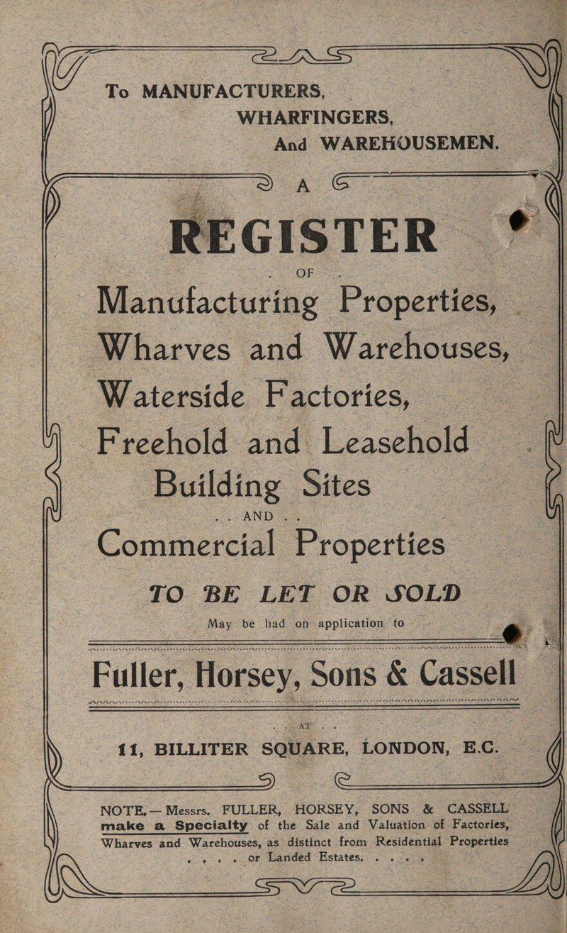 arm: : To MANUFACTURERS, ee , WHARFINGERS, And WAREHOUSEMEN, — oe ee tEGISTER Manclacturing Propertiga oe Wharves and Warehouses, a Waterside Factories, Freehold and Leasehold: Building Sites {AND a5 Cage Properties. TO BE LET OR SOLD Sra ROIS NTRP SD RES I O7 Ait SNES Ne SIESTA SUSI SI SAV GRR AT AI SERIES TAY SINS SERIO PT PDAS SNARES ODS INI Se FR Fuller, Horsey, Sons &amp; Cassell 11, BILLITER SQUARE, LONDON, E.C. — NOTE. — Messrs. FULLER, HORSEY, SONS &amp; CASSELL make a Specialty of the Sale and Valuation of Factories, . Wharves and Warehouses, as distinct from Residential Properties ‘eae . or Landed Estatéss: 2. sees