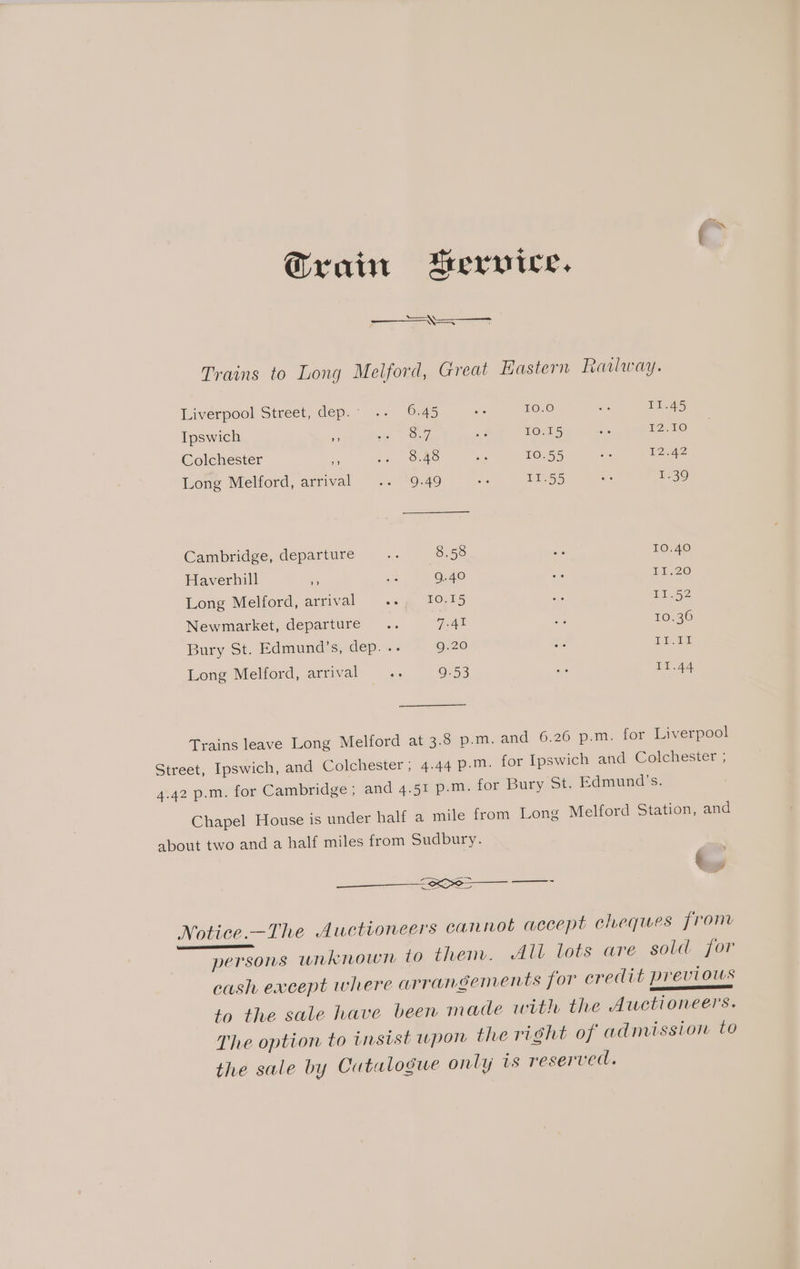 Grain AMervice. —<—<—$ Trains to Long Melford, Great Hastern Railway. Liverpool Street, dep.- .. 6.45 5% 10.0 - 11.45 Ipswich y Fe 7)  10.15 a 12.10 Colchester 4 + One i 10.55 ws 12.42 Long Melford, arrival .. 9.49 we 11.55 ae 1.39 Cambridge, departure Es 8.58 Be 10.40 Haverhill kes a 9.40 ets 11.20 Long Melford, arrival eh BONS as 11.52 Newmarket, departure... vie a » 10.36 Bury St. Edmund’s, dep. .. 9.20 ts Eid Long Melford, arrival “x 9.53 ae 11.44 Trains leave Long Melford at 3.8 p.m. and 6.26 p.m. for Liverpool Street, Ipswich, and Colchester; 4.44 p.m. for Ipswich and Colchester , 4.42 p.m. for Cambridge ; and 4.51 p.m. for Bury St. Edmund’s. Chapel House is under half a mile from Long Melford Station, and about two and a half miles from Sudbury. 6 ‘x pe ee eS , Notice.-The Auctioneers cannot accept cheques from persons unknown to then. All lots are, sold jor cash except where arrangements for credit Previous a ERD to the sale have been made with the Auctioneers. The option to instst wpon the right of admission to the sale by Cutalogue only is reserved.