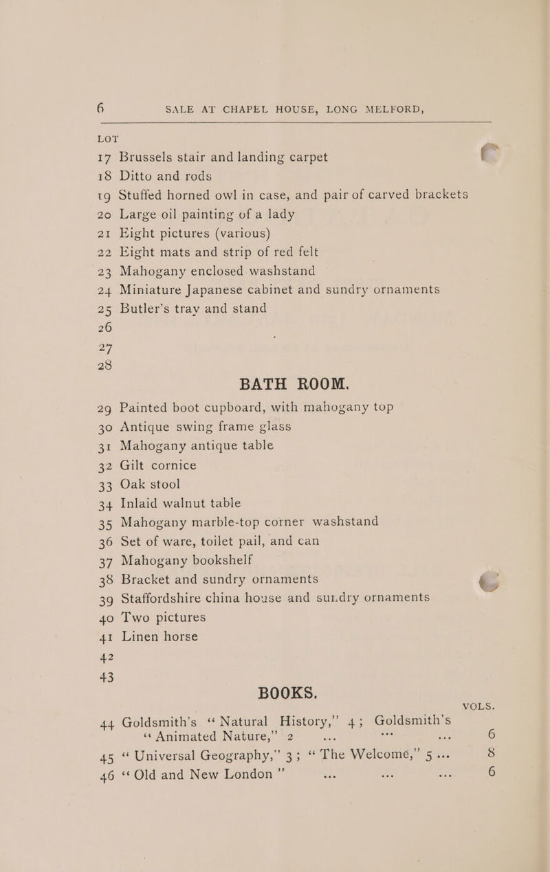17 Brussels stair and landing carpet f “ 18 Ditto and rods tg Stuffed horned owl in case, and pair of carved brackets 20 Large oil painting of a lady 21 Eight pictures (various) 22 Eight mats and strip of red felt 23 Mahogany enclosed. washstand 24 Miniature Japanese cabinet and sundry ornaments 25 Butler’s tray and stand BATH ROOM. 2g Painted boot cupboard, with mahogany top 30 Antique swing frame glass 31 Mahogany antique table 39 Gilt cormice 33 Oak stool 34 Inlaid walnut table 35 Mahogany marble-top corner washstand 36 Set of ware, toilet pail, and can 37 Mahogany bookshelf 38 Bracket and sundry ornaments &amp;. 39 Staffordshire china house and sur.dry ornaments 40 Two pictures 41 Linen horse 42 43 BOOKS. VOLS. 44. Goldsmith’s « Natural aaa 4; Goldsmith's ‘«¢ Animated Nature,” 2 on a3 6 45“ Universal Geograpny,” 35° The Welcome,” 5... 8 46 ‘Old and New London ” ee ast BG 6