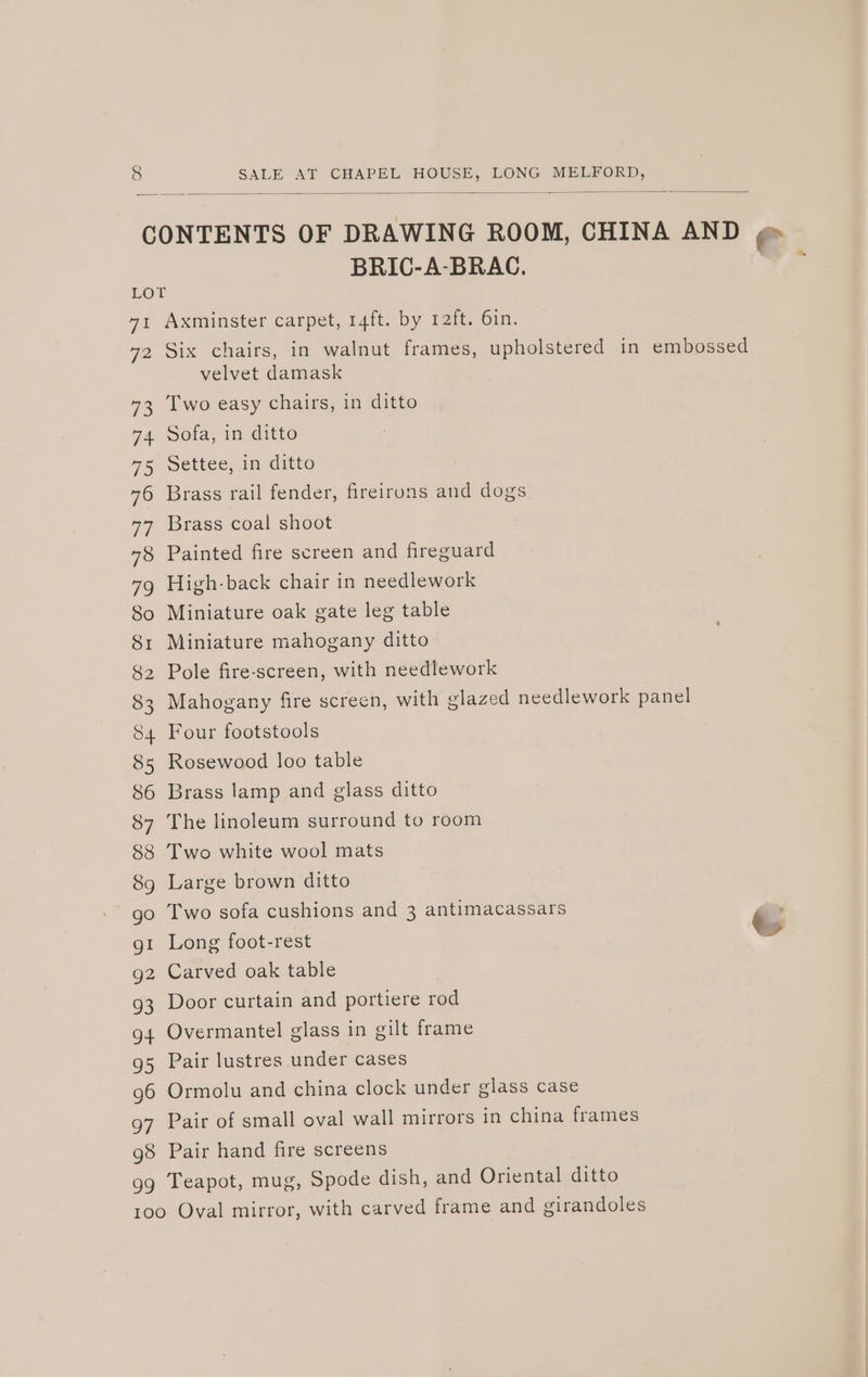 BRIC-A-BRAC. Wes 72 73 74 75 76 Ve 95 g6 97 98 99 Axminster carpet, 14ft. by 12ft. 6in. Six chairs, in walnut frames, upholstered in embossed velvet damask Two easy chairs, in ditto Sofa, in ditto Settee, in ditto Brass rail fender, fireirons and dogs Brass coal shoot Painted fire screen and fireguard High-back chair in needlework Miniature oak gate leg table Miniature mahogany ditto Pole fire-screen, with needlework Mahogany fire screen, with glazed needlework panel Four footstools Rosewood loo table Brass lamp and glass ditto The linoleum surround to room Two white wool mats Large brown ditto Two sofa cushions and 3 antimacassars Long foot-rest t Carved oak table Door curtain and portiere rod Overmantel glass in gilt frame Pair lustres under cases Ormolu and china clock under glass case Pair of small oval wall mirrors in china frames Pair hand fire screens Teapot, mug, Spode dish, and Oriental ditto
