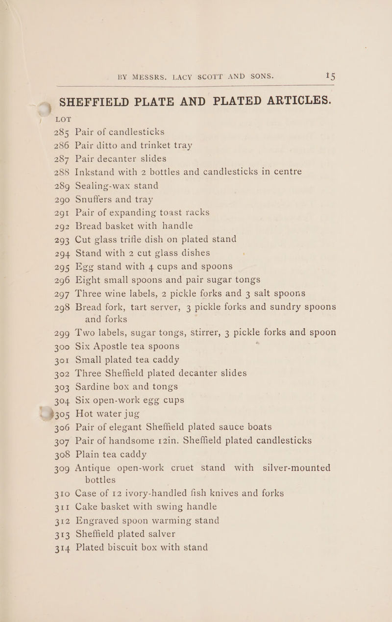 ow | Loe 285 286 287 288 289 290 Pair of candlesticks Pair ditto and trinket tray Pair decanter slides Inkstand with 2 bottles and candlesticks in centre Sealing-wax stand Snuffers and tray Pair of expanding toast racks Bread basket with handle Cut glass trifle dish on plated stand Stand with 2 cut glass dishes Egg stand with 4 cups and spoons Eight small spoons and pair sugar tongs Three wine labels, 2 pickle forks and 3 salt spoons Bread fork, tart server, 3 pickle forks and sundry spoons and forks Two labels, sugar tongs, Stirrer, 3 pickle forks and spoon Six Apostle tea spoons Small plated tea caddy Three Sheffield plated decanter slides Sardine box and tongs Six open-work egg cups Hot water jug Pair of elegant Shefheld plated sauce boats Pair of handsome 12in. Sheffield plated candlesticks Plain tea caddy Antique open-work cruet stand with silver-mounted bottles Case of 12 ivory-handled fish knives and forks Cake basket with swing handle Engraved spoon warming stand Sheffield plated salver Plated biscuit box with stand