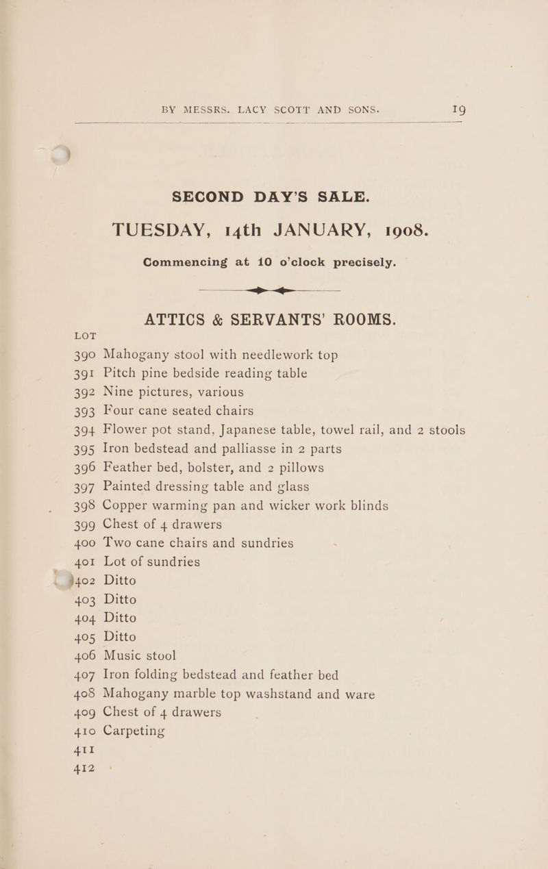 LOw 39° 391 392 393 394 395 390 397 398 399 400 401 )402 403 404 405 406 407 408 409 410 411 412 SECOND DAY’S SALE. TUESDAY, 14th JANUARY, 1908. Commencing at 10 o’clock precisely. — SEE atti ae ATTICS &amp; SERVANTS’ ROOMS. Mahogany stool with needlework top Pitch pine bedside reading table Nine pictures, various Four cane seated chairs Flower pot stand, Japanese table, towel rail, and 2 stools Iron bedstead and palliasse in 2 parts Feather bed, bolster, and 2 pillows Painted dressing table and glass Copper warming pan and wicker work blinds Chest of 4 drawers Two cane chairs and sundries Lot of sundries Ditto Ditto Ditto Ditto Music stool Iron folding bedstead and feather bed Mahogany marble top washstand and ware Chest of 4 drawers Carpeting