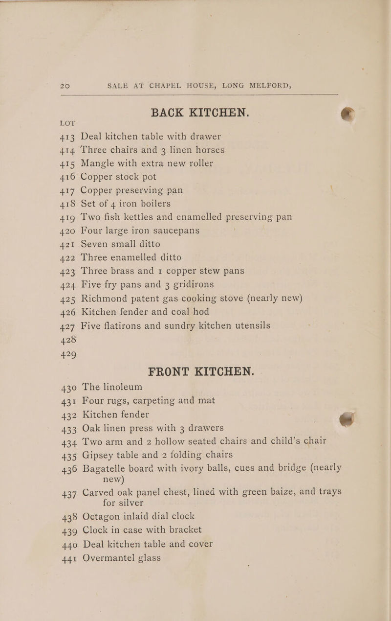 BACK KITCHEN. € Deal kitchen table with drawer Manele with extra new roller Copper stock pot Copper preserving pan Set of 4 iron boilers Two fish kettles and enamelled preserving pan Four large iron saucepans Seven small ditto Three enamelled ditto Three brass and 1 copper stew pans Five fry pans and 3 gridirons Richmond patent gas cooking stove (nearly new) Kitchen fender and coal hod Five flatirons and sundry kitchen utensils FRONT KITCHEN. The linoleum Four rugs, carpeting and mat Kitchen fender - Oak linen press with 3 drawers Two arm and 2 hollow seated chairs and child’s chair Gipsey table and 2 folding chairs Bagatelle board with ivory balls, cues and bridge (nearly new) Carved oak panel chest, lined with green baize, and trays for silver Octagon inlaid dial clock Clock in case with bracket Deal kitchen table and cover Overmantel glass