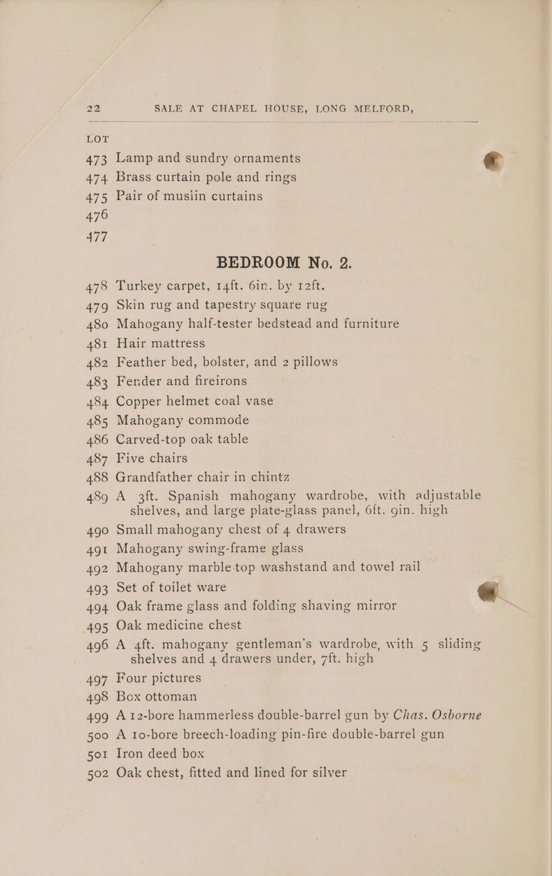 Lamp and sundry ornaments Brass curtain pole and rings Pair of muslin curtains BEDROOM No. 2. Turkey carpet, rat. 6mm. by 121%. Skin rug and tapestry square rug Mahogany half-tester bedstead and furniture Hair mattress Feather bed, bolster, and 2 pillows Fender and fireirons Copper helmet coal vase Mahogany commode Carved-top oak table Five chairs Grandfather chair in chintz Small mahogany chest of 4 drawers Mahogany swing-frame glass Mahogany marble top washstand and towel rail Set of toilet ware Oak frame glass and folding shaving mirror Oak medicine chest shelves and 4 drawers under, 7ft. high Four pictures Box ottoman Iron deed box Oak chest, fitted and lined for silver
