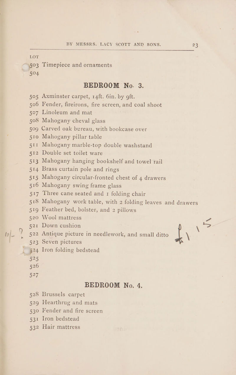 lol IL(VIS 503 504 595 506 5°7 508 509 510 511 512 513 514 515 516 517 518 519 520 521 522 523 524 526 oF 528 529 53° 531 532 BY MESSRS. LACY SCOTT AND SONS. 23 Timepiece and ornaments BEDROOM No. 3. Axminster carpet, 14ft. 6in. by oft. Fender, fireirons, fire screen, and coal shoot Linoleum and mat Mahogany cheval glass Carved oak bureau, with bookcase over Mahogany pillar table Mahogany marble-top double washstand Double set toilet ware Mahogany hanging bookshelf and towel rail Brass curtain pole and rings Mahogany circular-fronted chest of 4 drawers Mahogany swing frame glass Three cane seated and 1 folding chair Mahogany work table, with 2 folding leaves and drawers Feather bed, bolster, and 2 pillows Wool mattress a Down cushion \ “=> Antique picture in needlework, and small ditto \ Seven pictures Iron folding bedstead BEDROOM No. 4. Brussels carpet Hearthrug and mats Fender and fire screen Iron bedstead Hair mattress